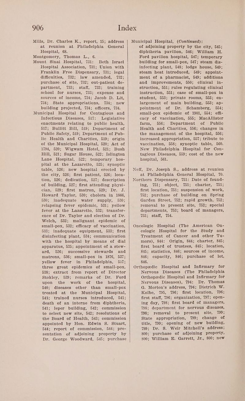 at reunion at Philadelphia General Hospital, 68. Beth Israel Hospital Association, 731; Union with Franklin Free Dispensary, 731; legal difficulties, 732; law amended, 732; purchase of site, 732; out-patient de- partment, 733; staff, 733; training school for nurses, 733; expense and sources of income, 734; Jacob D. Lit, 734; State appropriations, 734; new building projected, 734; officers, 734. Infectious Diseases, 517: Legislative enactments relating to public health, 517; Bullitt Bill, 519; Department of Public Safety, 519; Department of Pub- lic Health and Charities, 519; origin of the Municipal Hospital, 520; Act of 1794, 520; Wigwam Hotel, 521; Bush Hill, 521; Sugar House, 522; Islington Lane Hospital, 522; temporary hos- pital at the Lazaretto, 525; synoptic table, 526; new hospital erected by the city, 526; first patient, 526; loca- tion, 526; dedication, 527; description of building, 527; first attending physi- ihe, Gye sbdsine Sakae, GAME IDS, dk Howard Taylor, 530; cholera in 1866, 530; inadequate water supply, 530; relapsing fever epidemic, 531; yellow fever at the Lazaretto, 532; transfer- ence of Dr. Taylor and election of Dr. Welch, 532; malignant epidemic of small-pox, 532; efficacy of vaccination, 533; inadequate equipment, 533; first disinfecting plant, 534; communication with the hospital by means of dial apparatus, 535; appointment of a stew- ard, 536; successive stewards and matrons, 536; small-pox in 1876, 587; yellow fever in Philadelphia, 537; three great epidemics of small-pox, 588; extract from report of Director Stokley, 5389; remarks of Dr. Ford upon the work of the _ hospital, 540; diseases other than small-pox treated at the Municipal Hospital, 541; trained nurses introduced, 541; death of an interne from diphtheria, 541; leper building, 542; commission to select new site, 542; resolutions of the Board of Health, 548; commission appointed by Hon. Edwin S. Stuart, 544; report of commission, 544; pre- sentation of adjoining property by Dr. George Woodward, 545; purchase of adjoining property by the city, 545; diphtheria pavilion, 546; William H. Ford pavilion hospital, 547; temporary building for small-pox, 547; steam dis- | infecting plant, 548; lodge house, 549; steam heat introduced, 549; appoint- ment of a pharmacist, 549; additions and improvements, 550; clinical in- struction, 551; rules regulating clinical instruction, 551; case of small-pox in student, 553; private rooms, 553; en- largement of main building, 553; ap- pointment of Dr. Schamberg, 554; small-pox epidemic of 1901, 554; effi- cacy of vaccination, 555; MacAllister farm, 556; Department of Public Health and Charities, 556; changes in the management of the hospital, 556; increased appropriation, 557; tribute to vaccination, 558; synoptic table, 560. New Philadelphia Hospital for Con- tagious Diseases, 559; cost of the new hospital, 561. at Philadelphia General Hospital, 70. Ine, ols ODJCCt ym (OL mech arten mmr oL: first location, 751; suspension of work, 752; purchase of building on Spring Garden Street, 752; rapid growth, 752; removal to present site, 752; special departments, 753; board of managers, 758; staff, 754. cologic Hospital for the Study and Treatment of Cancer and other Tu- mors), 844: Origin, 844; charter, 845; first board of trustees, 845; location, 845; statistics, 846; sources of income, 846; capacity, 846; purchase of lot, 846. Nervous Diseases (The Philadelphia Orthopedic Hospital and Infirmary for Nervous Diseases), 794: Dr. Thomas G. Morton’s address, 794; Dietrich W. Kolbe, 795, 796; first location, 1796; first staff, 796; organization, 797; open- ing day, 798; first board of managers, 798; department for nervous diseases, 798; removal to present site, 799; State appropriation, 799; change of title, 799; opening of new building, 799; Dr. S. Weir Mitchell’s address; 800; purchase of adjoining property, 800; William E. Garrett, Jr., 800; new