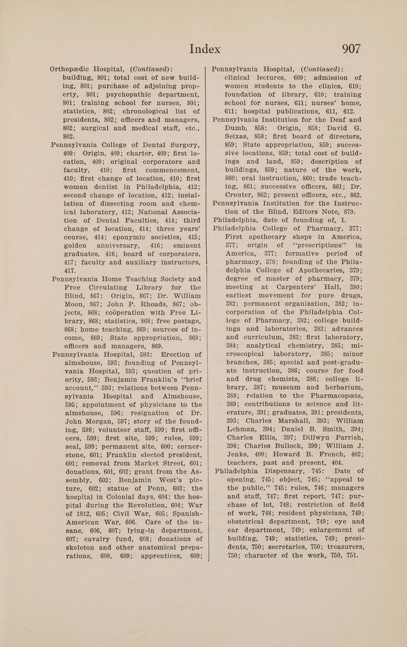 Orthopedic Hospital, (Continued): building, 801; total cost of new build- ing, 801; purchase of adjoining prop- erty, 801; psychopathic department, 801; training school for nurses, 801; statistics, 802; chronological list of presidents, 802; officers and managers, Pennsylvania Hospital, (Continued): clinical lectures, 609; admission of women students to the clinics, 610; foundation of library, 610; training © school for nurses, 611; nurses’ home, 611; hospital publications, 611, 612. Pennsylvania Institution for the Deaf and 802; surgical and medical staff, etc., 802. 409: Origin, 409; charter, 409; first lo- cation, 409; original corporators and faculty, 410; first commencement, 410; first change of location, 410; first woman dentist in Philadelphia, 412; second change of location, 412; instal- lation of dissecting room and chem- ical laboratory, 413; National Associa- tion of Dental Faculties, 414; third change of location, 414; three years’ course, 414; eponymic societies, 415; golden anniversary, 416; eminent graduates, 416; board of corporators, 417; faculty and auxiliary instructors, 417. Free Circulating Library for the Blind, 867: Origin, 867; Dr. William Moon, 867; John P. Rhoads, 867; ob- jects, 868; codperation with Free Li- brary, 868; statistics, 868; free postage, 868; home teaching, 869; sources of in- come, 869; State appropriation, 869; officers and managers, 869. almshouse, 593; founding of Pennsyl- vania Hospital, 593; question of pri- ority, 598; Benjamin Franklin’s ‘‘brief account,’’ 593; relations between Penn- sylvania Hospital and Almshouse, 595; appointment of physicians to the almshouse, 596; resignation of Dr. John Morgan, 597; story of the found- ing, 598; volunteer staff, 599; first offi- cers, 599; first site, 599; rules, 599; seal, 599; permanent site, 600; corner- stone, 601; Franklin elected president, 601; removal from Market Street, 601; donations, 601, 602; grant from the As- sembly, 602; Benjamin West’s pic- ture, 602; statue of Penn, 603; the hospital in Colonial days, 604; the hos- pital during the Revolution, 604; War of 1812, 605; Civil War, 605; Spanish- American War, 606. Care of the in- sane, 606, 607; lying-in department, 607; cavalry fund, 608: donations of skeleton and other anatomical prepa- rations, 608, 609; apprentices, 609; Dumb, 858: Origin, 858; David G. Seixas, 858; first board of directors, 859; State appropriation, 859; succes- sive locations, 859; total cost of build- ings and land, 859; description of buildings, 859; nature of the work, 860; oral instruction, 860; trade teach- ing, 861; successive officers, 861; Dr. Crouter, 862; present officers, etc., 862. tion of the Blind, Editors Note, 879. First apothecary shops in America, 377; origin of ‘‘prescriptions’’ in America, 377; formative period of pharmacy, 378; founding of the Phila- delphia College of Apothecaries, 379; degree of master of pharmacy, 379; meeting at Carpenters’ Hall, 380; earliest movement for pure drugs, 382; permanent organization, 382; in- corporation of the Philadelphia Col- lege of Pharmacy, 382; college build- ings and laboratories, 383; advances and curriculum, 383; first laboratory, 384; analytical chemistry, 385; mi- croscopical laboratory, 385; minor branches, 385; special and post-gradu- ate instruction, 386; course for food and drug chemists, 386; college li- brary, 387; museum and herbarium, 388; relation to the Pharmacopecia, 389; contributions to science and lit- erature, 391; graduates, 391; presidents, 393; Charles Marshail, 393; William Lehman, 394; Daniel B. Smith, 394; Charles Ellis, 397; Dillwyn Parrish, 398; Charles Bullock, 399; William J. Jenks, 400; Howard B. French, 402; teachers, past and present, 404. Date of opening, 745; object, 745; ‘‘appeal to the public,’’ 745; rules, 746; managers and staff, 747; first report, 747; pur- chase of lot, 748; restriction of field of work, 748; resident physicians, 749; obstetrical department, 749; eye and ear department, 749; enlargement of building, 749; statistics, 749; presi- dents, 750; secretaries, 750; treasurers, 750; character of the work, 750, 751.