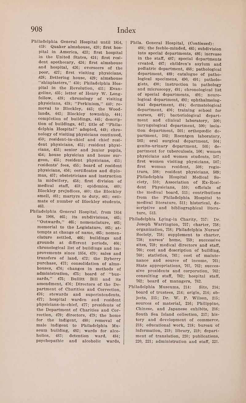 419: Quaker almshouse, 420; first hos- pital in America, 423; first hospital in the United States, 424; first resi- dent apothecary, 424; first almshouse and hospital, 426; overseers of the poor, 427; first visiting physicians, 428; Bettering house, 429; almshouse “‘shinplasters,’’ 430; Philadelphia Hos- pital in the Revolution, 431; Evan- geline, 435; letter of Henry W. Long- fellow, 438; chronology of visiting physicians, 488; ‘‘Perkinism,’’ 440; re- moval to Blockley, 4438; the Wood- lands, 443; Blockley township, 444; completion of buildings, 445; descrip- tion of buildings, 447; title of ‘‘Phila- delphia Hospital’? adopted, 449: chro- nology of visiting physicians continued, 450; resident-in-chief and chief resi- dent physicians, 452; resident physi- cians, 453; senior and junior pupils, 454; house physician and house sur- geon, 455; resident physicians, 455; residents’ fees, 455; board of resident physicians, 456; certificates and diplo- mas, 457; obstetricians and instruction in midwifery, 458;. first division of medical staff, 459; epidemics, 460; Blockley prejudices, 460; the Blockley smell, 461; martyrs to duty, 461; esti- mate of number of Blockley students, 463. to 1908, 465; its subdivisions, 465; “‘Outwards,’’ 465; nomenclature, 465; memorial to the Legislature, 465; at- tempts at change of name, 465; nomen- clature settled, 466; buildings and grounds at different periods, 466; chronological list of buildings and im- provements since 1854, 470; sales and transfers of land, 472; the Byberry purchase, 473; consolidation of alms- houses, 474; changes in methods of administration, 475; board of ‘‘buz- zards,’’ 475; Bullitt Bill and _ its amendment, 476; Directors of the De- partment of Charities and Correction, 476; stewards and _ superintendents, 477; hospital warden and _ resident physicians-in-chief, 477; presidents of the Department of Charities and Cor- rection, 479; directors, 479; the home for the indigent, 480; removal of male indigent to Philadelphia Mu- seum building, 482; wards for alco- holics, 483; detention ward, 484; psychopathic and _ alcoholic wards, 484; the feeble-minded, 485; subdivision into special departments, 486; increase in the staff, 487; special departments created, 487; children’s asylum and pediatric department, 488; pathological department, 489; catalogue of patho- logical specimens, 490, 491; patholo- gists, 490; instruction in pathology and microscopy, 491; chronological list of special departments, 491; mneuro- logical department, 492; ophthalmolog- ical department, 494; dermatological department, 496; training school for nurses, 497; bacteriological depart- ment and clinical laboratory, 500; laryngological department, 500; isola- tion department, 501; orthopedic de- partment, 502; Roentgen laboratory, 503; oral surgical department, 504; genito-urinary department, 505; . de- partment for tuberculosis, 506; women physicians and women students, 507; first women visiting physicians, 507; first woman resident, 508; regis- trars, 508; resident physicians, 509; Philadelphia Hospital Medical So- ciety, 510; Association of Ex-Resi- dent Physicians, 510; officials of the medical board, 511; contributions from the Philadelphia Hospital to medical literature, 511; historical, de- scriptive and bibliographical litera- ture, 513. Joseph Warrington, 757; charter, 758; organization, 758; Philadelphia Nurses’ Society, 758; supplement to charter, 758; nurses’ home, 759; successive sites, 759; medical directors and staff, 760; cost and description of building, 760; statistics, 761; cost of mainte- nance and source of income, 761; State appropriations, 761, 762; succes- sive presidents and corporation, 762; consulting staff, 762; hospital staff, 762; board of managers, 762. board of trustees, 214; origin, 214; ob- jects; 215s. Dr. W..P.. Wilsonm2i5- sources of material, 216; Philippine, Chinese, and Japanese exhibits, 216; South Sea Island collection, 217; his- tory and development of commerce, 218; educational work, 218; bureau of information, 219; library, 219; depart- ment of translation, 220; publications, 220, 221; administration and staff, 221.