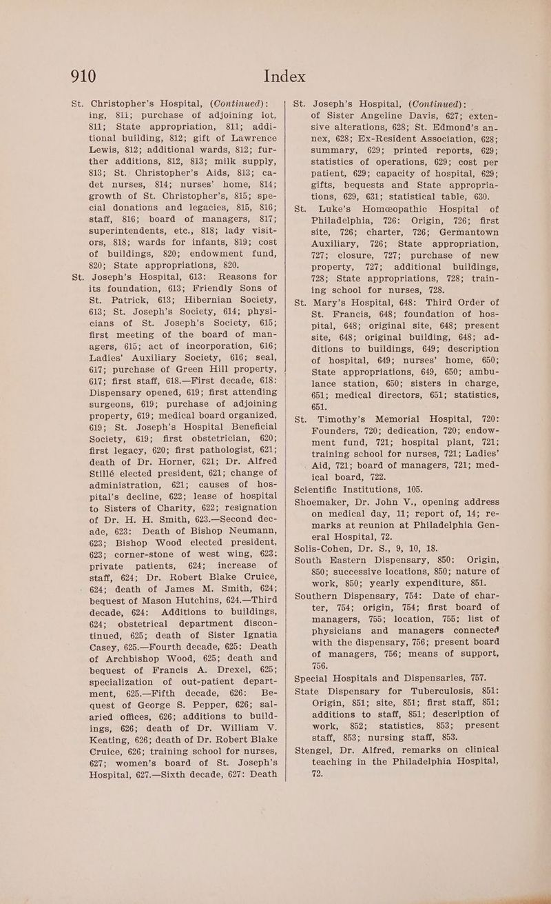 Christopher’s Hospital, (Continued): ing, 811; purchase of adjoining lot, 811; State appropriation, 811; addi- tional building, 812; gift of Lawrence Lewis, 812; additional wards, 812; fur- ther additions, 812, 818; milk supply, 813; St. Christopher’s Aids, 813; ca- det nurses, 814; nurses’ home, 814; growth of St. Christopher’s, 815; spe- cial donations and legacies, 815, 816; staff, 816; board of managers, 817; superintendents, etc., 818; lady visit- ors, 818; wards for infants, 819; cost of buildings, 820; endowment fund, 820; State appropriations, 820. Joseph’s Hospital, 613: Reasons for its foundation, 618; Friendly Sons of St. Patrick, 613; Hibernian Society, 613; St. Joseph’s Society, 614; physi- cians of St. Joseph’s Society, 615; first meeting of the board of man- agers, 615; act of incorporation, 616; Ladies’ Auxiliary Society, 616; seal, 617; purchase of Green Hill property, 617; first staff, 618.—First decade, 618: Dispensary opened, 619; first attending surgeons, 619; purchase of adjoining property, 619; medical board organized, 619; St. Joseph’s Hospital Beneficial Society, 619; first obstetrician, 620; first legacy, 620; first pathologist, 621; death of Dr. Horner, 621; Dr. Alfred Stillé elected president, 621; change of administration, 621; causes of hos- pital’s decline, 622; lease of hospital to Sisters of Charity, 622; resignation of Dr. H. H. Smith, 623.—Second dec- ade, 623: Death of Bishop Neumann, 623; Bishop Wood elected president, 623; corner-stone of west wing, 623: private patients, 624; increase of staff, 624; Dr. Robert Blake Cruice, 624; death of James M. Smith, 624; bequest of Mason Hutchins, 624.—Third decade, 624: Additions to buildings, 624; obstetrical department discon- tinued, 625; death of Sister Ignatia Casey, 625.—Fourth decade, 625: Death of Archbishop Wood, 625; death and bequest of Francis A. Drexel, 625; specialization of out-patient depart- ment, 625.—Fifth decade, 626: Be- quest of George S. Pepper, 626; sal- aried offices, 626; additions to build- ings, 626; death of Dr. William V. Keating, 626; death of Dr. Robert Blake Cruice, 626; training school for nurses, 627; women’s board of St. Joseph’s Hospital, 627.—Sixth decade, 627: Death Joseph’s Hospital, (Continued): of Sister Angeline Davis, 627; exten- sive alterations, 628; St. Edmond’s an- nex, 628; Ex-Resident Association, 628; summary, 629; printed reports, 629; statistics of operations, 629; cost per patient, 629; capacity of hospital, 629; gifts, bequests and State appropria- tions, 629, 631; statistical table, 630. Luke’s Homeopathic Hospital — of Philadelphia, 726: Origin, 726; first site, 726; charter, 726; Germantown Auxiliary, 726; State appropriation, 727; closure, 727; purchase of new property, 727; additional buildings, 728; State appropriations, 728; train- ing school for nurses, 728. Mary’s Hospital, 648: Third Order of St. Francis, 648; foundation of hos- pital, 648; original site, 648; present site, 648; original building, 648; ad- ditions to buildings, 649; description of hospital, 649; nurses’ home, 650; State appropriations, 649, 650; ambu- lance station, 650; sisters in charge, 651; medical directors, 651; statistics, 651. Timothy’s Memorial Hospital, 720: Founders, 720; dedication, 720; endow- ment fund, 721; hospital plant, 721; training school for nurses, 721; Ladies’ Aid, 721; board of managers, 721; med- ical board, 722. on medical day, 11; report of, 14; re- marks at reunion at Philadelphia Gen- eral Hospital, 72. Origin, 850; successive locations, 850; nature of work, 850; yearly expenditure, 851. Date of char- ter, 754; origin, 754; first board of managers, 755; location, 755; list of physicians and managers connected with the dispensary, 756; present board of managers, 756; means of support, 756. 851: Origin, 851; site, 851; first staff, 851; additions to staff, 851; description of work, 852; statistics, 853; present staff, 853; nursing staff, 853. teaching in the Philadelphia Hospital, 92.