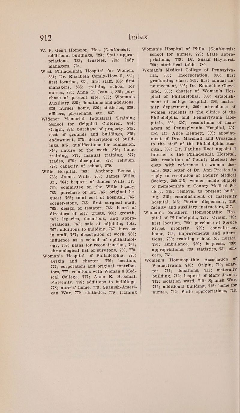 W. P. Gen’! Homeop. Hos. (Continued) : additional buildings, 728; State appro- priations, 723; trustees, 724; lady managers, 724. West Philadelphia Hospital for Women, 834; Dr. Elizabeth Comly-Howell, 834; first location, 834; first staff, 835; first managers, 835; training school for nurses, 835; Anna T. Jeanes, 835; pur- chase of present site, 835; Woman’s Auxiliary, 835; donations and additions, 836; nurses’ home, 836; statistics, 836; officers, physicians, etc., 837. Widener Memorial Industrial Training School for Crippled Children, 874: Origin, 874; purchase of property, 875; cost of grounds and buildings, 875; endowment, 875; description of build- ings, 875; qualifications for admission, training, 877; manual training, Sis trades, 878; discipline, 878; religion, 878; capacity of school, 879. Wills Hospital, 763: Anthony Benezet, 763; James Wills, 763; James Wills, Jr., 764; bequest of James Wills, Jr., 765; committee on the Wills legacy, 765; purchase of lot, 765; original be- quest, 765; total cost of hospital, 765; corner-stone, 1765; first surgical staff, 765; design of testator, 766; board of directors of city trusts, 766; growth, 767; legacies, donations, and appro- priations, 767; sale of adjoining lots, 767; additions to building, 767; increase in staff, 767; description of work, 768; influence as a school of ophthalmol- ogy, 769; plans for reconstruction, 769; chronological list of surgeons, 769, 770. Woman’s Hospital of Philadelphia, 776: Origin and charter, 776; location, 777; corporators and original contribu- tors, 777; relations with Woman’s Med- jeal College, 777; Anna E. Broomall Maternity, 778; additions to buildings, 778; nurses’ home, 778; Spanish-Ameri- can War, 779; statistics, 779; training school for nurses, 779; State appro- priations, 779; Dr. Susan Hayhurst, 780; statistical table, 780. nia, 305: Incorporation, 305; first graduating class, 305; first annual an- nouncement, 305; Dr. Emmeline Cleve- land, 305; charter of Woman’s Hos- pital of Philadelphia, 306; establish- ment of college hospital, 306; mater- nity department, 306; attendance of women students at the clinics of the Philadelphia and Pennsylvania Hos- pitals, 306, 3807; resolutions of man- agers of Pennsylvania Hospital, 307, 308; Dr. Alice Bennett, 309; appoint- ment of Drs. Marshall and Croasdale to the staff of the Philadelphia Hos- pital, 309; Dr. Pauline Root appointed interne to the Philadelphia Hospital, 309; resolution of County Medical So- ciety with reference to women doc- tors, 309; letter of Dr. Ann Preston in reply to resolution of County Medical Society, 309-315; women made eligible to membership in County Medical So- ciety, 315; removal to present build- ing, 315; establishment of maternity hospital, 315; Barton dispensary, 316; faculty and auxiliary instructors, 317. pital of Philadelphia, 729: Origin, 729; first location, 729; purchase of Spruce Street property, 729; convalescent home, 729; improvements and altera- tions, 730; training school for nurses, 730; ambulance, 730; bequests, 730; appropriations, 730; statistics, 731; offi- cers, 7381. Pennsylvania, 710: Origin, 710; char- ter, 711; donations, 711; maternity | building, 712; bequest of Mary Jeanes, 712; isolation ward, 712; Spanish War, 712; additional building, 712; home for | nurses, 712; State appropriations, 712.