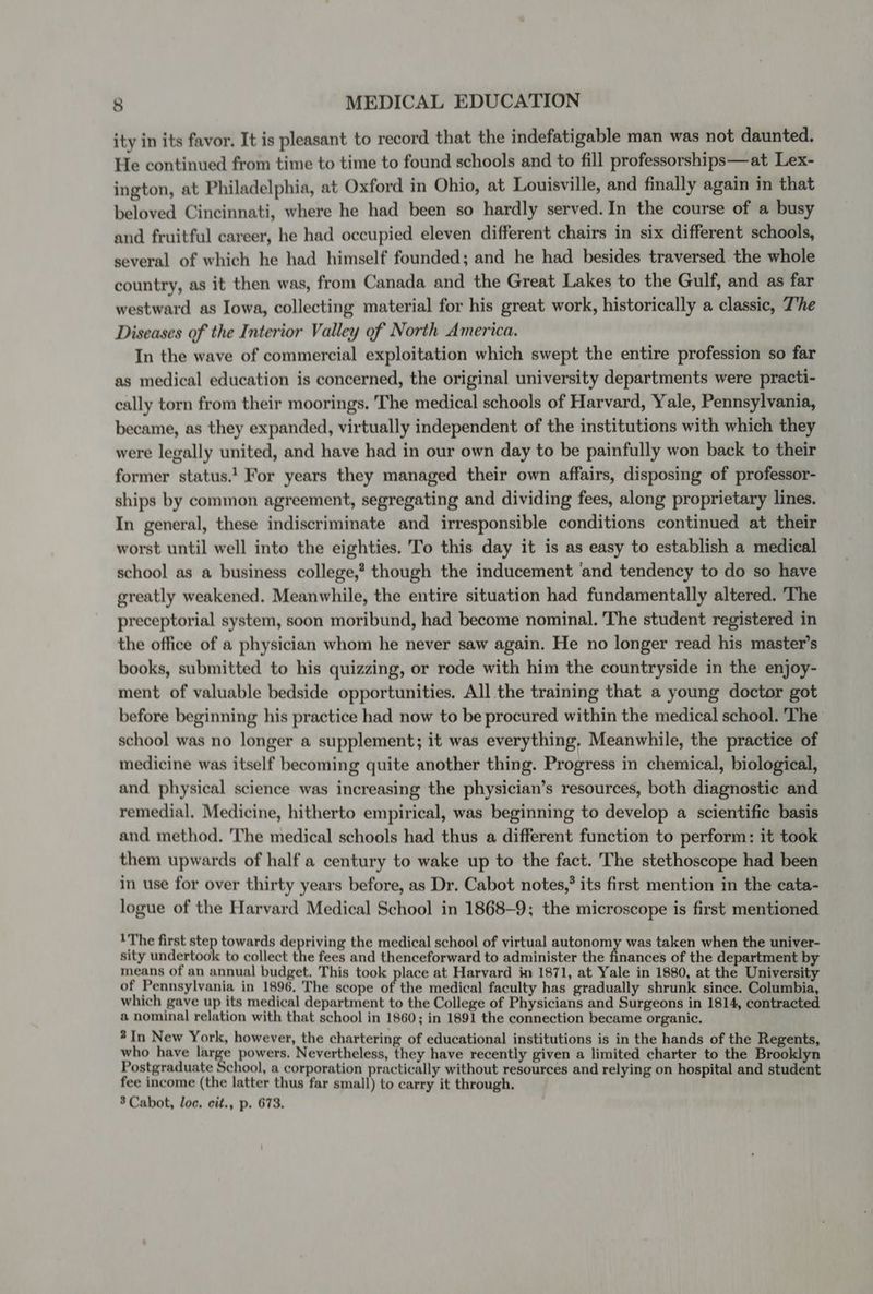 ity in its favor. It is pleasant to record that the indefatigable man was not daunted. He continued from time to time to found schools and to fill professorships—at Lex- ington, at Philadelphia, at Oxford in Ohio, at Louisville, and finally again in that beloved Cincinnati, where he had been so hardly served. In the course of a busy and fruitful career, he had occupied eleven different chairs in six different schools, several of which he had himself founded; and he had besides traversed the whole country, as it then was, from Canada and the Great Lakes to the Gulf, and as far westward as Iowa, collecting material for his great work, historically a classic, T’he Diseases of the Interior Valley of North America. In the wave of commercial exploitation which swept the entire profession so far as medical education is concerned, the original university departments were practi- cally torn from their moorings. The medical schools of Harvard, Yale, Pennsylvania, became, as they expanded, virtually independent of the institutions with which they were legally united, and have had in our own day to be painfully won back to their former status.’ For years they managed their own affairs, disposing of professor- ships by common agreement, segregating and dividing fees, along proprietary lines. In general, these indiscriminate and irresponsible conditions continued at their worst until well into the eighties. To this day it is as easy to establish a medical school as a business college,’ though the inducement ‘and tendency to do so have greatly weakened. Meanwhile, the entire situation had fundamentally altered. The preceptorial system, soon moribund, had become nominal. The student registered in the office of a physician whom he never saw again. He no longer read his master’s books, submitted to his quizzing, or rode with him the countryside in the enjoy- ment of valuable bedside opportunities. All the training that a young doctor got before beginning his practice had now to be procured within the medical school. The school was no longer a supplement; it was everything, Meanwhile, the practice of medicine was itself becoming quite another thing. Progress in chemical, biological, and physical science was increasing the physician’s resources, both diagnostic and remedial. Medicine, hitherto empirical, was beginning to develop a scientific basis and method. The medical schools had thus a different function to perform: it took them upwards of half a century to wake up to the fact. The stethoscope had been in use for over thirty years before, as Dr. Cabot notes,’ its first mention in the cata- logue of the Harvard Medical School in 1868-9; the microscope is first mentioned 1The first step towards depriving the medical school of virtual autonomy was taken when the univer- sity undertook to collect the fees and thenceforward to administer the finances of the department by means of an annual budget. This took place at Harvard in 1871, at Yale in 1880, at the University of Pennsylvania in 1896, The scope of the medical faculty has gradually shrunk since. Columbia, which gave up its medical department to the College of Physicians and Surgeons in 1814, contracted a nominal relation with that school in 1860; in 1891 the connection became organic. 2In New York, however, the chartering of educational institutions is in the hands of the Regents, who have large powers. Nevertheless, they have recently given a limited charter to the Brooklyn Postgraduate School, a corporation practically without resources and relying on hospital and student fee income (the latter thus far small) to carry it through. 3 Cabot, loc. cit., p. 673.