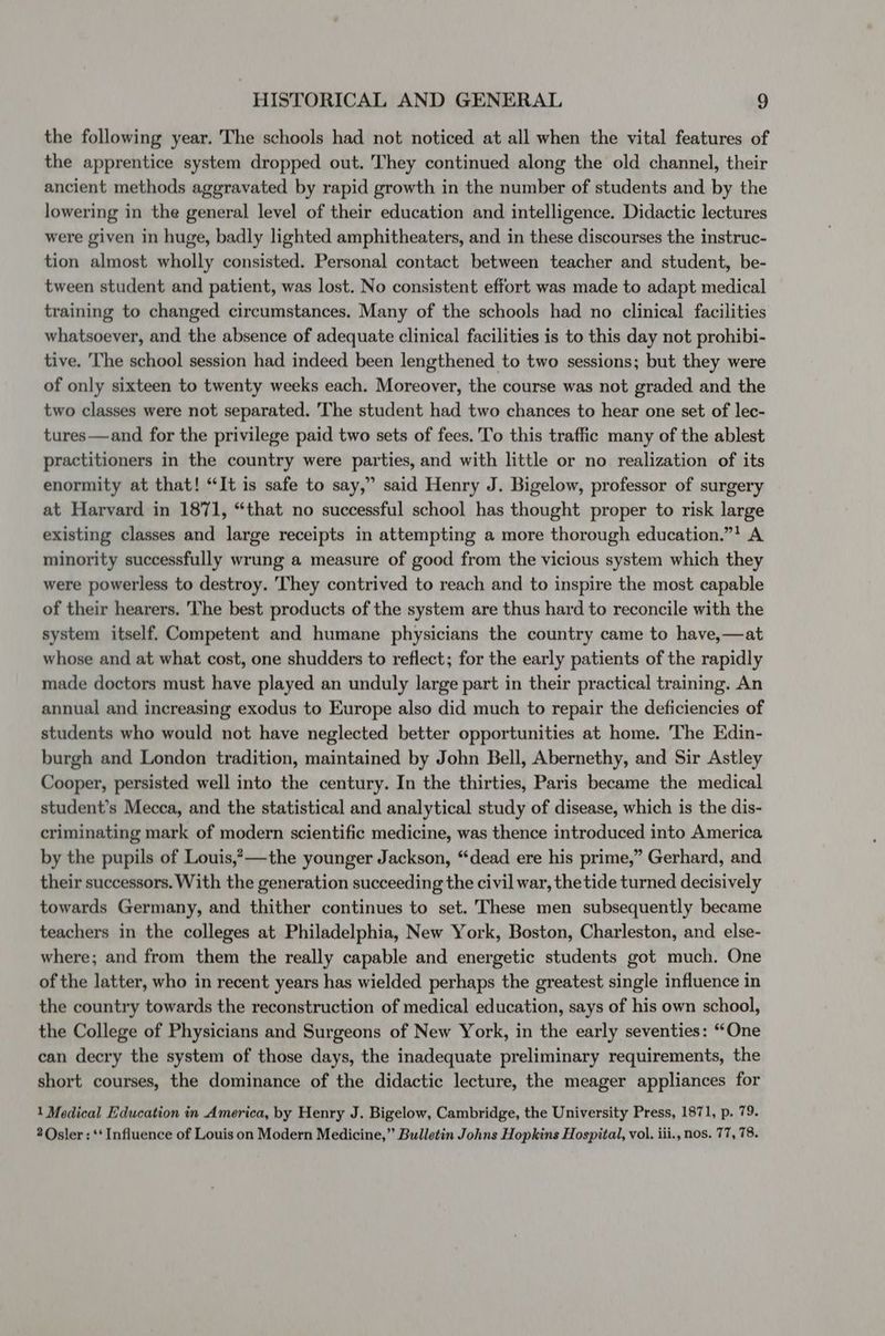 the following year. The schools had not noticed at all when the vital features of the apprentice system dropped out. They continued along the old channel, their ancient methods aggravated by rapid growth in the number of students and by the lowering in the general level of their education and intelligence. Didactic lectures were given in huge, badly lighted amphitheaters, and in these discourses the instruc- tion almost wholly consisted. Personal contact between teacher and student, be- tween student and patient, was lost. No consistent effort was made to adapt medical training to changed circumstances. Many of the schools had no clinical facilities whatsoever, and the absence of adequate clinical facilities is to this day not prohibi- tive. The school session had indeed been lengthened to two sessions; but they were of only sixteen to twenty weeks each. Moreover, the course was not graded and the two classes were not separated. The student had two chances to hear one set of lec- tures—and for the privilege paid two sets of fees.'To this traffic many of the ablest practitioners in the country were parties, and with little or no realization of its enormity at that! “It is safe to say,” said Henry J. Bigelow, professor of surgery at Harvard in 1871, “that no successful school has thought proper to risk large existing classes and large receipts in attempting a more thorough education.”* A minority successfully wrung a measure of good from the vicious system which they were powerless to destroy. They contrived to reach and to inspire the most capable of their hearers. The best products of the system are thus hard to reconcile with the system itself. Competent and humane physicians the country came to have,—at whose and at what cost, one shudders to reflect; for the early patients of the rapidly made doctors must have played an unduly large part in their practical training. An annual and increasing exodus to Europe also did much to repair the deficiencies of students who would not have neglected better opportunities at home. The Edin- burgh and London tradition, maintained by John Bell, Abernethy, and Sir Astley Cooper, persisted well into the century. In the thirties, Paris became the medical student’s Mecca, and the statistical and analytical study of disease, which is the dis- criminating mark of modern scientific medicine, was thence introduced into America by the pupils of Louis,?—-the younger Jackson, “dead ere his prime,” Gerhard, and their successors. With the generation succeeding the civil war, thetide turned decisively towards Germany, and thither continues to set. These men subsequently became teachers in the colleges at Philadelphia, New York, Boston, Charleston, and else- where; and from them the really capable and energetic students got much, One of the latter, who in recent years has wielded perhaps the greatest single influence in the country towards the reconstruction of medical education, says of his own school, the College of Physicians and Surgeons of New York, in the early seventies: “One can decry the system of those days, the inadequate preliminary requirements, the short courses, the dominance of the didactic lecture, the meager appliances for 1 Medical Education in America, by Henry J. Bigelow, Cambridge, the University Press, 1871, p. 79. 2 Osler : ** Influence of Louis on Modern Medicine,” Bulletin Johns Hopkins Hospital, vol. iii., nos. 77, 78.
