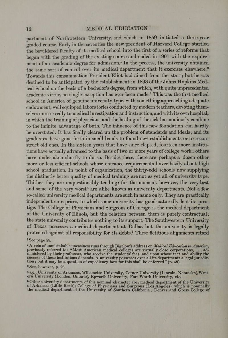 partment of Northwestern University, and which in 1859 initiated a three-year graded course. Early in the seventies the new president of Harvard College startled the bewildered faculty of its medical school into the first of a series of reforms that began with the grading of the existing course and ended in 1901 with the require- ment of an academic degree for admission.’ In the process, the university obtained the same sort of control over its medical department that it exercises elsewhere.? Towards this consummation President Eliot had aimed from the start; but he was destined to be anticipated by the establishment in 1893 of the Johns Hopkins Med- ical School on the basis of a bachelor’s degree, from which, with quite unprecedented academic virtue, no single exception has ever been made.’ This was the first medical school in America of genuine university type, with something approaching adequate endowment, well equipped laboratories conducted by modern teachers, devoting them- selves unreservedly to medical investigation and instruction,and with its own hospital, in which the training of physicians and the healing of the sick harmoniously combine to the infinite advantage of both. The influence of this new foundation can hardly be overstated. It has finally cleared up the problem of standards and ideals; and its graduates have gone forth in small bands to found new establishments or to recon- struct old ones. In the sixteen years that have since elapsed, fourteen more institu- tions have actually advanced to the basis of two or more years of college work ; others have undertaken shortly to do so. Besides these, there are perhaps a dozen other more or less efficient schools whose entrance requirements hover hazily about high school graduation. In point of organization, the thirty-odd schools now supplying the distinctly better quality of medical training are not as yet all of university type. Thither they are unquestionably tending; for the moment, however, the very best and some of the very worst‘ are alike known as university departments. Not a few so-called university medical departments are such in name only. They are practically independent enterprises, to which some university has good-naturedly lent its pres- tige. The College of Physicians and Surgeons of Chicago is the medical department of the University of Illinois, but the relation between them is purely contractual; the state university contributes nothing to its support. The Southwestern University of Texas possesses a medical department at Dallas, but the university is legally protected against all responsibility for its debts.® These fictitious alignments retard 1See page 28, 2 A vein of unmistakable uneasiness runs through Bigelow’s address on Medical Education in America, previously referred to: ‘*Most American medical colleges are virtually close corporations, .. . ad- ministered by their professors, who receive the students’ fees, and upon whose tact and ability the success of these institutions depends. A university possesses over all its departments a legal jurisdic- tion ; but it may be a question of expediency how far this shall be enforced” (p. 59). 3See, however, p. 28. *e.g., University of Arkansas, Willamette University, Cotner University (Lincoln, Nebraska), West- ern University (London, Ontario), Epworth University, Fort Worth University, etc. 5 Other university departments of this nominal character are: medical department of the University of Arkansas (Little Rock); College of Physicians and Surgeons (Los Angeles), which is nominally the medical department of the University of Southern California; Denver and Gross College of