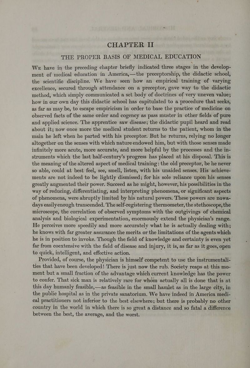 CHAPTER II THE PROPER BASIS OF MEDICAL EDUCATION We have in the preceding chapter briefly indicated three stages in the develop- ment of medical education in America,—the preceptorship, the didactic school, the scientific discipline. We have seen how an empirical training of varying excellence, secured through attendance on a preceptor, gave way to the didactic method, which simply communicated a set body of doctrines of very uneven value; how in our own day this didactic school has capitulated to a procedure that seeks, as far as may be, to escape empiricism in order to base the practice of medicine on observed facts of the same order and cogency as pass muster in other fields of pure and applied science. The apprentice saw disease; the didactic pupil heard and read about it; now once more the medical student returns to the patient, whom in the main he left when he parted with his preceptor. But he returns, relying no longer altogether on the senses with which nature endowed him, but with those senses made infinitely more acute, more accurate, and more helpful by the processes and the in- struments which the last half-century’s progress has placed at his disposal. This is the meaning of the altered aspect of medical training: the old preceptor, be he never so able, could at best feel, see, smell, listen, with his unaided senses. His achieve- ments are not indeed to be lightly dismissed; for his sole reliance upon his senses greatly augmented their power. Succeed as he might, however, his possibilities in the way of reducing, differentiating, and interpreting phenomena, or significant aspects of phenomena, were abruptly limited by his natural powers. These powers are nowa- days easily enough transcended. The self-registering thermometer, the stethoscope, the microscope, the correlation of observed symptoms with the outgivings of chemical analysis and biological experimentation, enormously extend the physician’s range. He perceives more speedily and more accurately what he is actually dealing with; he knows with far greater assurance the merits or the limitations of the agents which he is in position to invoke. Though the field of knowledge and certainty is even yet far from coextensive with the field of disease and injury, it is, as far as it goes, open to quick, intelligent, and effective action. Provided, of course, the physician is himself competent to use the instrumentali- ties that have been developed! There is just now the rub. Society reaps at this mo- ment but a small fraction of the advantage which current knowledge has the power to confer. That sick man is relatively rare for whom actually all is done that is at this day humanly feasible, —as feasible in the small hamlet as in the large city, in the public hospital as in the private sanatorium. We have indeed in America medi- cal practitioners not inferior to the best elsewhere; but there is probably no other country in the world in which there is so great a distance and so fatal a difference between the best, the average, and the worst.