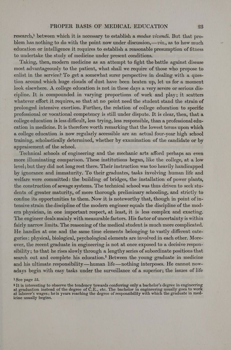 research,! between which it is necessary to establish a modus vivendi. But that pro- blem has nothing to do with the point now under discussion,—viz., as to how much education or intelligence it requires to establish a reasonable presumption of fitness to undertake the study of medicine under present conditions. Taking, then, modern medicine as an attempt to fight the battle against disease most advantageously to the patient, what shall we require of those who propose to enlist in the service? To get a somewhat surer perspective in dealing with a ques- tion around which huge clouds of dust have been beaten up, let us for a moment look elsewhere. A college education is not in these days a very severe or serious dis- cipline. It is compounded in varying proportions of work and play; it scatters whatever effort it requires, so that at no point need the student stand the strain of prolonged intensive exertion. Further, the relation of college education to specific professional or vocational competency is still under dispute. It is clear, then, that a college education is less difficult, less trying, less responsible, than a professional edu- cation in medicine. It is therefore worth remarking that the lowest terms upon which a college education is now regularly accessible are an actual four-year high school training, scholastically determined, whether by examination of the candidate or by appraisement of the school. Technical schools of engineering and the mechanic arts afford perhaps an even more illuminating comparison. These institutions began, like the college, at a low level; but they did not long rest there. Their instruction was too heavily handicapped by ignorance and immaturity. To their graduates, tasks involving human life and welfare were committed: the building of bridges, the installation of power plants, the construction of sewage systems. The technical school was thus driven to seek stu- dents of greater maturity, of more thorough preliminary schooling, and strictly to confine its opportunities to them. Now it is noteworthy that, though in point of in- tensive strain the discipline of the modern engineer equals the discipline of the mod- ern physician, in one important respect, at least, it is less complex and exacting. The engineer deals mainly with measurable factors. His factor of uncertainty is within fairly narrow limits. The reasoning of the medical student is much more complicated. He handles at one and the same time elements belonging to vastly different cate- gories: physical, biological, psychological elements are involved in each other. More- over, the recent graduate in engineering is not at once exposed to a decisive respon- sibility; to that he rises slowly through a lengthy series of subordinate positions that search out and complete his education.? Between the young graduate in medicine and his ultimate responsibility ——human life—nothing interposes. He cannot now- adays begin with easy tasks under the surveillance of a superior; the issues of life 1See page 55. 2It is interesting to observe the npr towards conferring only a bachelor’s degree in engineering at graduation instead of the degree of C.E., etc. The bachelor in engineering usually goes to work at laborer’s wages; heis years reaching the degree of responsibility with which the graduate in med- icine usually begins.