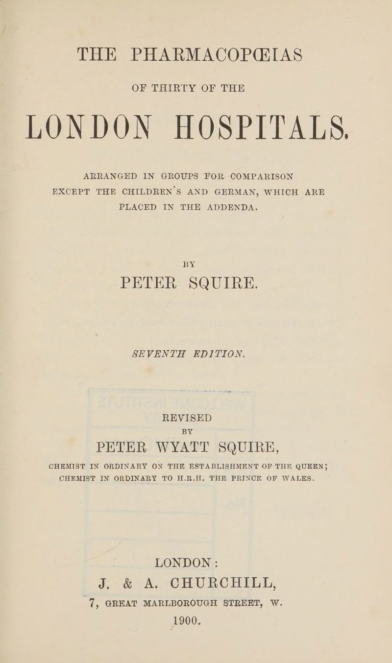 THE PHARMACOPCIAS OF THIRTY OF THE LONDON HOSPITALS, ARRANGED IN GROUPS FOR COMPARISON EXCEPT THE CHILDREN’S AND GERMAN, WHICH ARE PLACED IN THE ADDENDA. BY PETER SQUIRE. SEVENTH EDITION. REVISED BY PETER WYATT SQUIRE, CHEMIST IN ORDINARY ON THE ESTABLISHMENT OF THE QUEEN; CHEMIST IN ORDINARY TO H.R.H. THE PRINCHK OF WALKS. LONDON : J.~& A. CHURCHELGE, 7, GREAT MARLBOROUGH STREET, W. 1900.