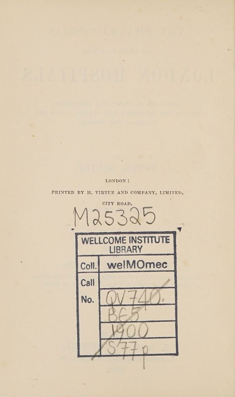 LONDON = PRINTED BY H. VIRTUE AND COMPANY, LIMITED, CITY ROAD, Mas3ao WELLCOME INSTITUTE LIBRARY