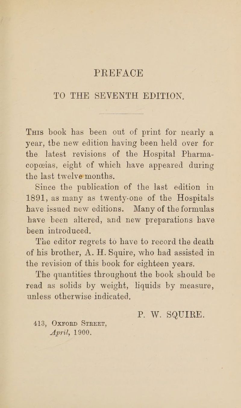 PREFACE TO THE SEVENTH EDITION. Tuts book has been out of print for nearly a year, the new edition having been held over for the latest revisions of the Hospital Pharma- copceias, eight of which have appeared during the last twelve months. Since the publication of the last edition in 1891, as many as twenty-one of the Hospitals have issued new editions. Many of the formulas have been altered, and new preparations have been introduced. The editor regrets to have to record the death of his brother, A. H. Squire, who had assisted in the revision of this book for eighteen years. The quantities throughout the book should be read as solids by weight, liquids by measure, unless otherwise indicated. P. W. SQUIRE. 413, Oxrorp STREET, April, 1900.