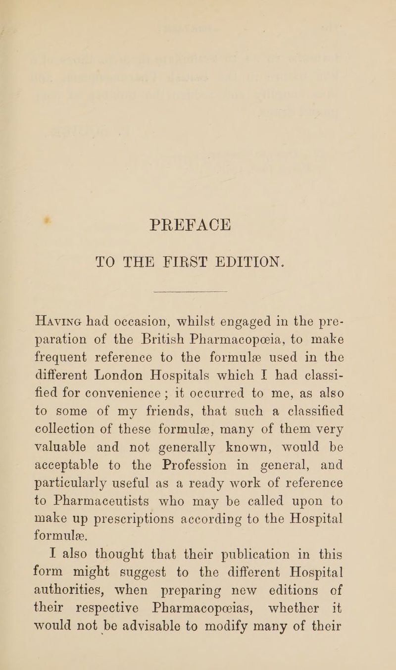 . PREFACE TO THE FIRST EDITION. Havine had occasion, whilst engaged in the pre- paration of the British Pharmacopeia, to make frequent reference to the formule used in the different London Hospitals which I had classi- fied for convenience ; it occurred to me, as also to some of my friends, that such a classified collection of these formule, many of them very valuable and not generally known, would be acceptable to the Profession in general, and particularly useful as a ready work of reference to Pharmaceutists who may be called upon to make up prescriptions according to the Hospital formule. I also thought that their publication in this form might suggest to the different Hospital authorities, when preparing new editions of their respective Pharmacopcias, whether it would not be advisable to modify many of their