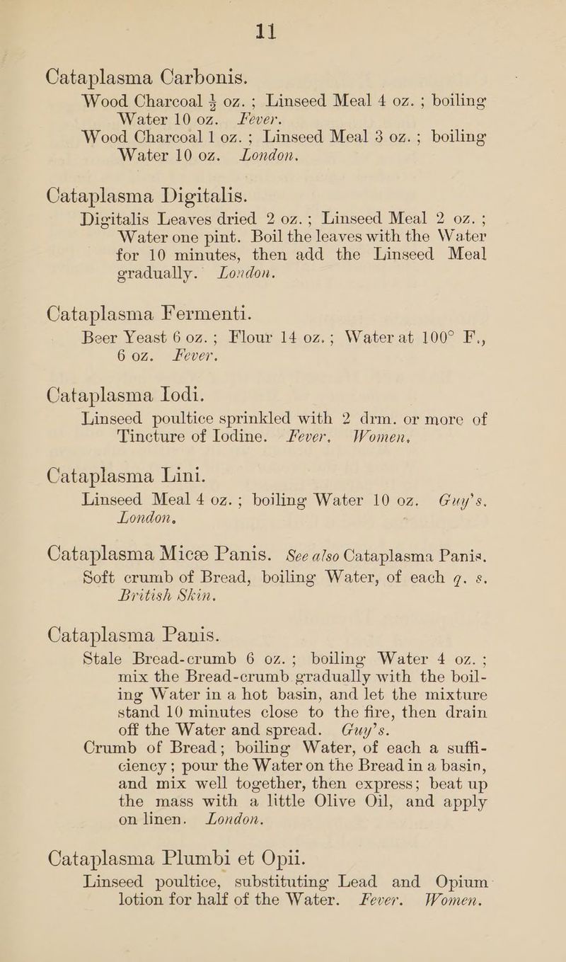 Cataplasma Carbonis. Wood Charcoal } oz. ; Linseed Meal 4 oz. ; boiling Water 10 0z. Fever. Wood Charcoal 1 oz. ; Linseed Meal 3 oz. ; boiling Water 10 0z. London. Cataplasma Digitalis. Digitalis Leaves dried 2 oz.; Linseed Meal 2 oz. ; Water one pint. Boil the leaves with the Water for 10 minutes, then add the Linseed Meal gradually. London. Cataplasma Fermenti. Beer Yeast 6 0z.; Flour 14 0z.; Water at 100° F., 60z. Fever. Cataplasma Todi. Linseed poultice sprinkled with 2 drm. or more of Tincture of Iodine. Fever, Women, Cataplasma Lini. Linseed Meal 4 0z.; boiling Water 10 oz. Guy’s. London. Cataplasma Micze Panis. See a/so Cataplasma Panis. Soft crumb of Bread, boiling Water, of each gq. s. British Skin. Cataplasma Panis. Stale Bread-crumb 6 0z.; boiling Water 4 oz. ; mix the Bread-crumb gradually with the boil- ing Water in a hot basin, and let the mixture stand 10 minutes close to the fire, then drain off the Water and spread. (Guy’s. Crumb of Bread; boiling Water, of each a suffi- ciency ; pour the Water on the Bread in a basin, and mix well together, then express; beat up the mass with a little Olive Oil, and apply on linen. London. Cataplasma Plumbi et Opii. Linseed poultice, substituting Lead and Opium lotion for half of the Water. Fever. Women.