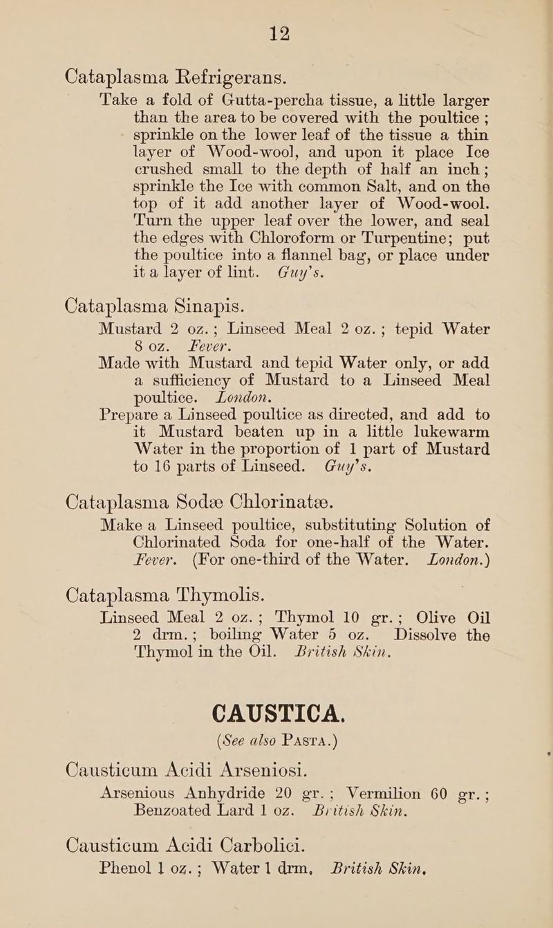 Cataplasma Refrigerans. Take a fold of Gutta-percha tissue, a little larger than the area to be covered with the poultice ; sprinkle on the lower leaf of the tissue a thin layer of Wood-wool, and upon it place Ice crushed small to the depth of half an inch; sprinkle the Ice with common Salt, and on the top of it add another layer of Wood-wool. Turn the upper leaf over the lower, and seal the edges with Chloroform or Turpentine; put the poultice into a flannel bag, or place under ita layer of lint. Guy’s. Cataplasma Sinapis. Mustard 2 0z.; Linseed Meal 2 0z.; tepid Water 8 oz. ever. Made with Mustard and tepid Water only, or add a sufficiency of Mustard to a Linseed Meal poultice. London. Prepare a Linseed poultice as directed, and add to it Mustard beaten up in a little lukewarm Water in the proportion of 1 part of Mustard to 16 parts of Linseed. Guy’s. Cataplasma Sodee Chlorinatee. Make a Linseed poultice, substituting Solution of Chlorinated Soda for one-half of the Water. Fever. (For one-third of the Water. London.) Cataplasma Thymolis. Linseed Meal 2 0z.; Thymol 10 gr.; Olive Oil 2 drm.; boilmg Water 5 oz. Dissolve the Thymol in the Oil. British Skin. CAUSTICA. (See also Pasta.) Causticum Acidi Arseniosi. Arsenious Anhydride 20 gr.; Vermilion 60 er.; Benzoated Lard 1 oz. British Skin. Causticum Acidi Carbolici. Phenol 1 oz.; Waterl drm, British Skin,