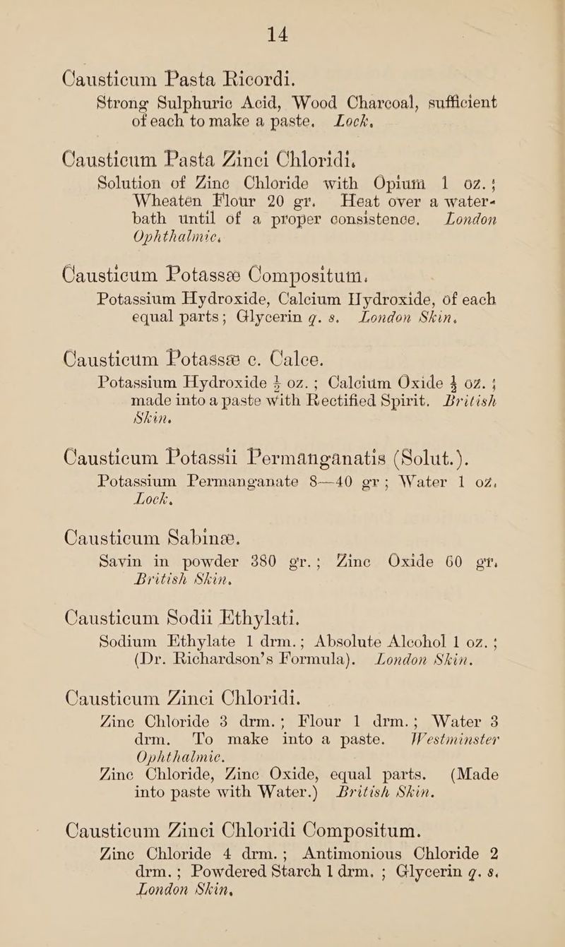 Causticum Pasta Ricordi. Strong Sulphuric Acid, Wood Charcoal, sufficient of each to make a paste. Lock, Causticum Pasta Zinei Chloridi, Solution of Zine Chloride with Opium 1 oz.} Wheaten Flour 20 gr. Heat over a water- bath until of a proper consistence. London Ophthalinie, Causticum Potassee Compositum. Potassium Hydroxide, Calcium Hydroxide, of each equal parts; Glycerin g. s. London Skin. Caustictm Potasss e. Calee. Potassium Hydroxide } 0z.; Calcium Oxide 4 oz. ; made into a paste with Rectified Spirit. British Skin. Causticum Potassii Permanganatis (Solut.). Potassium Permanganate 8—40 ger; Water 1 oz, Lock, Causticum Sabine. Savin in powder 380 gr.; Zine Oxide 60 gt, British Skin. Causticum Sodii Ethylati. Sodium Ethylate 1 drm.; Absolute Alcohol 1 oz. ; (Dr. Richardson’s Formula). London Skin. Causticum Zinci Chloridi. Zinc Chloride 3 drm.; Flour 1 drm.; Water 3 drm. To make into a paste. /Vestminster Ophthalmie. Zine Chloride, Zine Oxide, equal parts. (Made into paste with Water.) British Skin. Causticum Zinci Chloridi Compositum. Yine Chloride 4 drm.; Antimonious Chloride 2 drm. ; Powdered Starch 1 drm. ; Glycerin q. s. London Skin,
