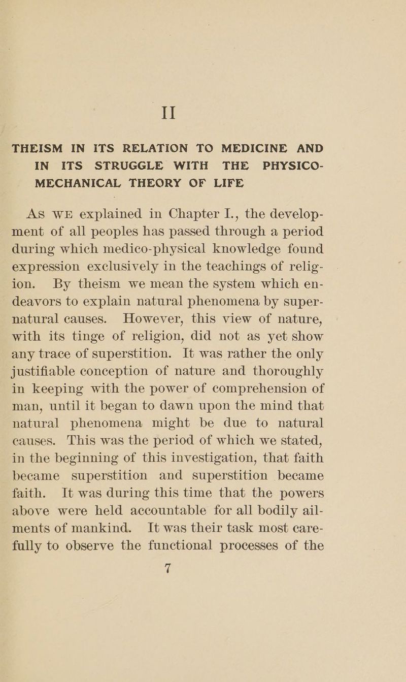 II THEISM IN ITS RELATION TO MEDICINE AND IN ITS STRUGGLE WITH THE PHYSICO- MECHANICAL THEORY OF LIFE AS WE explained in Chapter I., the develop- ment of all peoples has passed through a period during which medico-physical knowledge found expression exclusively in the teachings of relig- ion. By theism we mean the system which en- deavors to explain natural phenomena by super- natural causes. However, this view of nature, with its tinge of religion, did not as yet show any trace of superstition. It was rather the only justifiable conception of nature and thoroughly in keeping with the power of comprehension of man, until it began to dawn upon the mind that natural phenomena might be due to natural causes. This was the period of which we stated, in the beginning of this investigation, that faith became superstition and superstition became faith. It was during this time that the powers above were held accountable for all bodily ail- ments of mankind. It was their task most care- fully to observe the functional processes of the