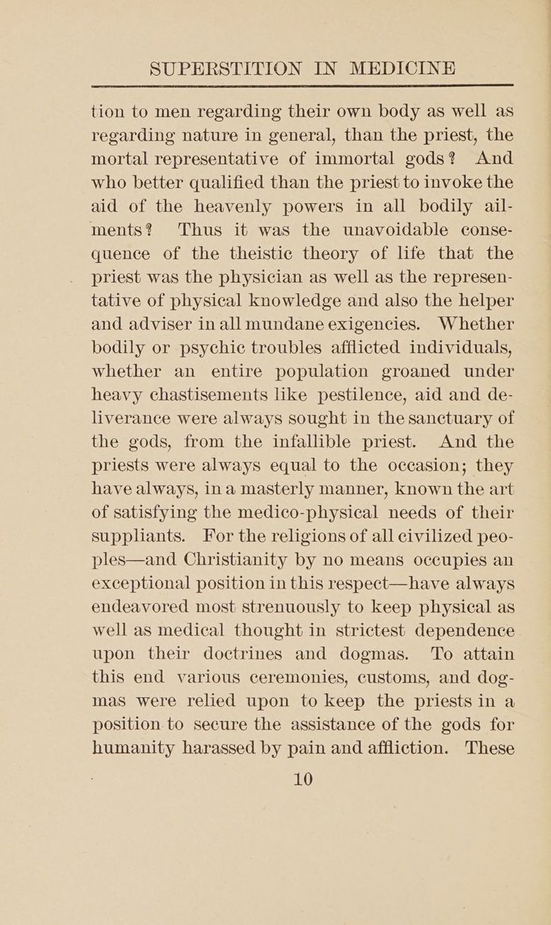 tion to men regarding their own body as well as regarding nature in general, than the priest, the mortal representative of immortal gods? And who better qualified than the priest to invoke the aid of the heavenly powers in all bodily ail- ments? Thus it was the unavoidable conse- quence of the theistic theory of life that the priest was the physician as well as the represen- tative of physical knowledge and also the helper and adviser in all mundane exigencies. Whether bodily or psychic troubles afflicted individuals, whether an entire population groaned under heavy chastisements like pestilence, aid and de- liverance were always sought in the sanctuary of the gods, from the infallible priest. And the priests were always equal to the occasion; they have always, ina masterly manner, known the art of satisfying the medico-physical needs of their suppliants. For the religions of all civilized peo- ples—and Christianity by no means occupies an exceptional position in this respect—have always endeavored most strenuously to keep physical as well as medical thought in strictest dependence upon their doctrines and dogmas. To attain this end various ceremonies, customs, and dog- mas were relied upon to keep the priests in a position to secure the assistance of the gods for humanity harassed by pain and affliction. These