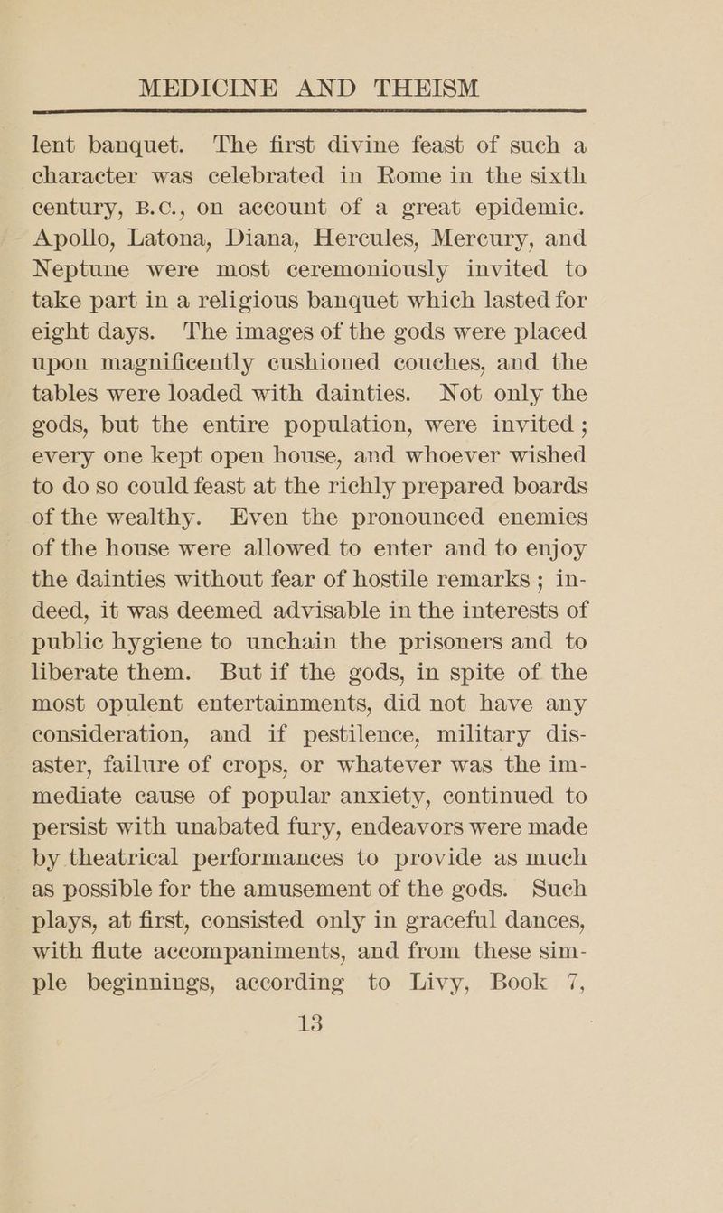lent banquet. The first divine feast of such a character was celebrated in Rome in the sixth century, B.C., on account of a great epidemic. Apollo, Latona, Diana, Hercules, Mercury, and Neptune were most ceremoniously invited to take part in a religious banquet which lasted for eight days. The images of the gods were placed upon magnificently cushioned couches, and the tables were loaded with dainties. Not only the gods, but the entire population, were invited ; every one kept open house, and whoever wished to do so could feast at the richly prepared boards of the wealthy. Even the pronounced enemies of the house were allowed to enter and to enjoy the dainties without fear of hostile remarks ; in- deed, it was deemed advisable in the interests of public hygiene to unchain the prisoners and to liberate them. But if the gods, in spite of the most opulent entertainments, did not have any consideration, and if pestilence, military dis- aster, failure of crops, or whatever was the im- mediate cause of popular anxiety, continued to persist with unabated fury, endeavors were made by theatrical performances to provide as much as possible for the amusement of the gods. Such plays, at first, consisted only in graceful dances, with flute accompaniments, and from these sim- ple beginnings, according to Livy, Book 7,