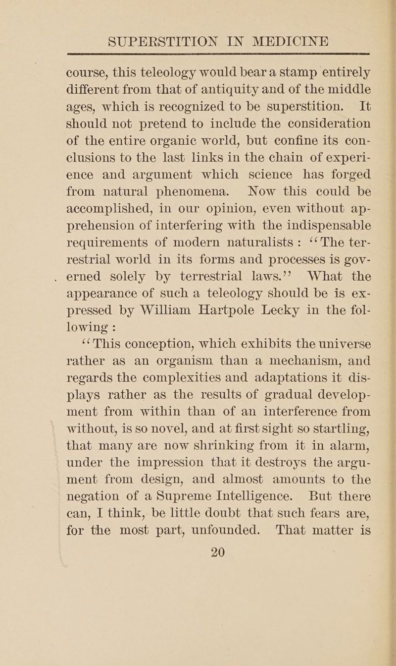 course, this teleology would bear a stamp entirely different from that of antiquity and of the middle ages, which is recognized to be superstition. It should not pretend to include the consideration of the entire organic world, but confine its con- clusions to the last links in the chain of experi- ence and argument which science has forged from natural phenomena. Now this could be accomplished, in our opinion, even without ap- prehension of interfering with the indispensable requirements of modern naturalists: ‘‘ The ter- restrial world in its forms and processes is gov- . erned solely by terrestrial laws.’’ What the appearance of such a teleology should be is ex- pressed by William Hartpole Lecky in the fol- lowing : ‘This conception, which exhibits the universe rather aS an organism than a mechanism, and regards the complexities and adaptations it dis- plays rather as the results of gradual develop- ment from within than of an interference from without, is so novel, and at first sight so startling, that many are now shrinking from it in alarm, under the impression that it destroys the argu- ment from design, and almost amounts to the negation of a Supreme Intelligence. But there can, I think, be little doubt that such fears are, for the most part, unfounded. That matter is 20 Wari >