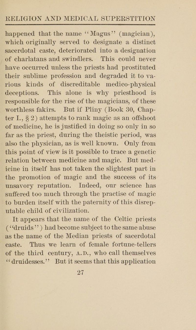 happened that the name ‘‘ Magus’’ (magician), which originally served to designate a distinct sacerdotal caste, deteriorated into a designation of charlatans and swindlers. This could never have occurred unless the priests had prostituted their sublime profession and degraded it to va- rious kinds of discreditable medico-physical deceptions. This alone is why priesthood is responsible for the rise of the magicians, of these worthless fakirs. But if Pliny (Book 30, Chap- ter I., § 2) attempts to rank magic as an offshoot of medicine, he is justified in doing so only in so far as the priest, during the theistic period, was also the physician, as is well known. Only from this point of view is it possible to trace a genetic relation between medicine and magic. But med- icine in itself has not taken the slightest part in the promotion of magic and the success of its unsavory reputation. Indeed, our science has suffered too much through the practise of magic to burden itself with the paternity of this disrep- utable child of civilization. It appears that the name of the Celtic priests (‘‘druids’’ ) had become subject to the same abuse as the name of the Median priests of sacerdotal caste. Thus we learn of female fortune-tellers of the third century, A.D., who call themselves ‘¢ druidesses.’’ But it seems that this application