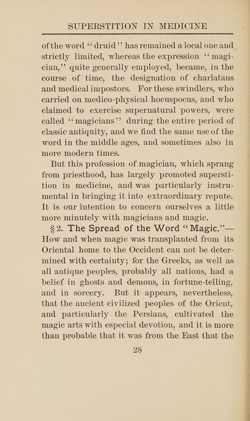 ofthe word ‘‘ druid’’ has remained a local one and strictly limited, whereas the expression ‘‘ magi- cian,’’ quite generally employed, became, in the course of time, the designation of charlatans and medicalimpostors. For these swindlers, who carried on medico-physical hocuspocus, and who claimed to exercise supernatural powers, were called ‘‘magicians’’ during the entire period of classic antiquity, and we find the same use of the word in the middle ages, and sometimes also in more modern times. But this profession of magician, which sprang from priesthood, has largely promoted supersti- tion in medicine, and was particularly instru- mental in bringing it into extraordinary repute. It is our intention to concern ourselves a little more minutely with magicians and magic. $2. The Spread of the Word “ Magic.’ — How and when magic was transplanted from its Oriental home to the Occident can not be deter- mined with certainty; for the Greeks, as well as all antique peoples, probably all nations, had a belief in ghosts and demons, in fortune-telling, and in sorcery. But it appears, nevertheless, that the ancient civilized peoples of the Orient, and particularly the Persians, cultivated the magic arts with especial devotion, and it is more than probable that it was from the East that the
