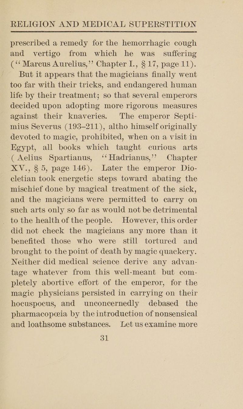 prescribed a remedy for the hemorrhagic cough and vertigo from which he was suffering (*‘ Marcus Aurelius,’’ Chapter I., $17, page 11). But it appears that the magicians finally went too far with their tricks, and endangered human life by their treatment; so that several emperors decided upon adopting more rigorous measures against their knaveries. The emperor Septi- mius Severus (193-211), altho himself originally devoted to magic, prohibited, when on a visit in Egypt, all books which taught curious arts ‘(Aelius Spartianus, ‘‘Hadrianus,’’ Chapter XV., § 5, page 146). Later the emperor Dio- cletian took energetic steps toward abating the mischief done by magical treatment of the sick, and the magicians were permitted to carry on such arts only so far as would not be detrimental _ to the health of the people. However, this order did not check the magicians any more than it benefited those who were still tortured and brought to the point of death by magic quackery. Neither did medical science derive any advan- tage whatever from this well-meant but com- pletely abortive effort of the emperor, for the magic physicians persisted in carrying on their hocuspocus, and unconcernedly debased the pharmacopeia by the introduction of nonsensical and loathsome substances. Let us examine more