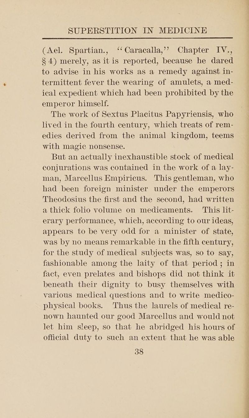 (Ael. Spartian., ‘‘Caracalla,’’ Chapter IV., S 4) merely, as it is reported, because he dared to advise in his works as a remedy against in- termittent fever the wearing of amulets, a med- ical expedient which had been prohibited by the emperor himself. The work of Sextus Placitus Papyriensis, who lived in the fourth century, which treats of rem- edies derived from the animal kingdom, teems with magic nonsense. But an actually inexhaustible stock of medical conjurations was contained in the work of a lay- man, Marcellus Empiricus. This gentleman, who had been foreign minister under the emperors Theodosius the first and the second, had written a thick folio volume on medicaments. This lit- erary performance, which, according to our ideas, appears to be very odd for a minister of state, was by no means remarkable in the fifth century, for the study of medical subjects was, so to say, fashionable among the laity of that period ; in fact, even prelates and bishops did not think it beneath their dignity to busy themselves with various medical questions and to write medico- physical books. Thus the laurels of medical re- nown haunted our good Marcellus and would not let him sleep, so that he abridged his hours of official duty to such an extent that he was able