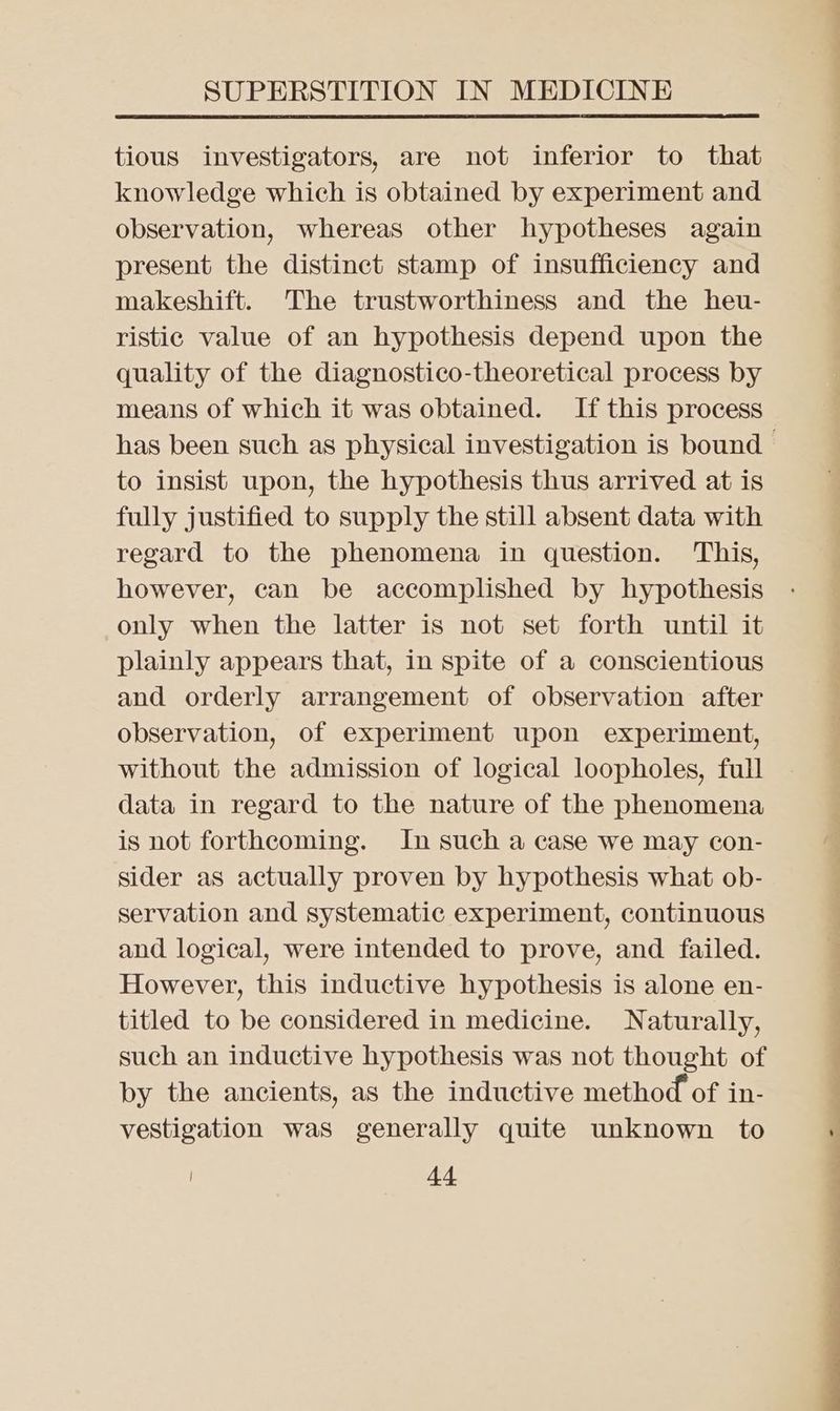 tious investigators, are not inferior to that knowledge which is obtained by experiment and observation, whereas other hypotheses again present the distinct stamp of insufficiency and makeshift. The trustworthiness and the heu- ristic value of an hypothesis depend upon the quality of the diagnostico-theoretical process by means of which it was obtained. If this process to insist upon, the hypothesis thus arrived at is fully justified to supply the still absent data with regard to the phenomena in question. This, however, can be accomplished by hypothesis only when the latter is not set forth until it plainly appears that, in spite of a conscientious and orderly arrangement of observation after observation, of experiment upon experiment, without the admission of logical loopholes, full data in regard to the nature of the phenomena is not forthcoming. In such a case we may con- sider as actually proven by hypothesis what ob- servation and systematic experiment, continuous and logical, were intended to prove, and failed. However, this inductive hypothesis is alone en- titled to be considered in medicine. Naturally, such an inductive hypothesis was not thought of by the ancients, as the inductive method of in- vestigation was generally quite unknown to a i i a i A. <a