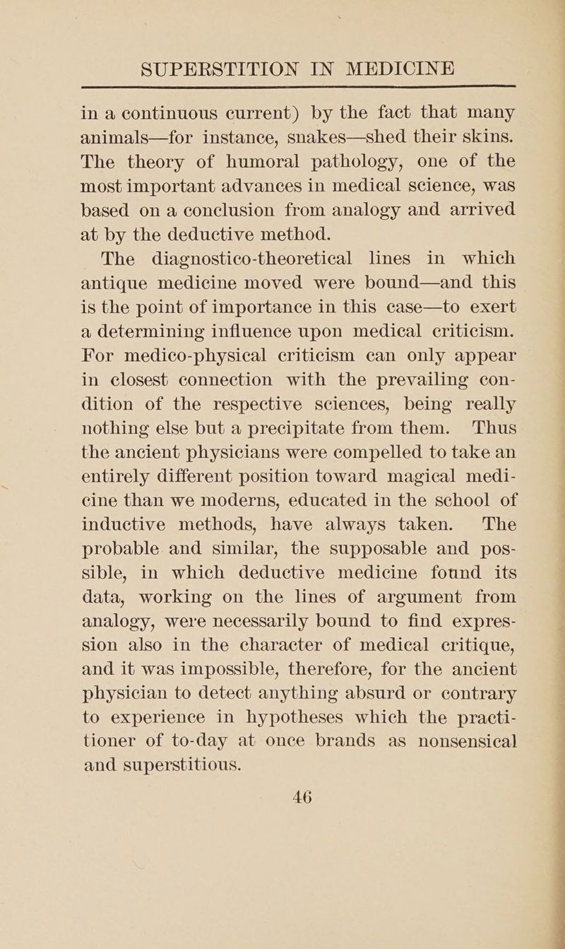 in a continuous current) by the fact that many animals—for instance, snakes—shed their skins. The theory of humoral pathology, one of the most important advances in medical science, was based on a conclusion from analogy and arrived at by the deductive method. The diagnostico-theoretical lines in which antique medicine moved were bound—and this is the point of importance in this case—to exert a determining influence upon medical criticism. For medico-physical criticism can only appear in closest connection with the prevailing con- dition of the respective sciences, being really nothing else but a precipitate from them. ‘Thus the ancient physicians were compelled to take an entirely different position toward magical medi- cine than we moderns, educated in the school of inductive methods, have always taken. The probable and similar, the supposable and pos- sible, in which deductive medicine found its data, working on the lines of argument from analogy, were necessarily bound to find expres- Sion also in the character of medical critique, and it was impossible, therefore, for the ancient physician to detect anything absurd or contrary to experience in hypotheses which the practi- tioner of to-day at once brands as nonsensical and superstitious.