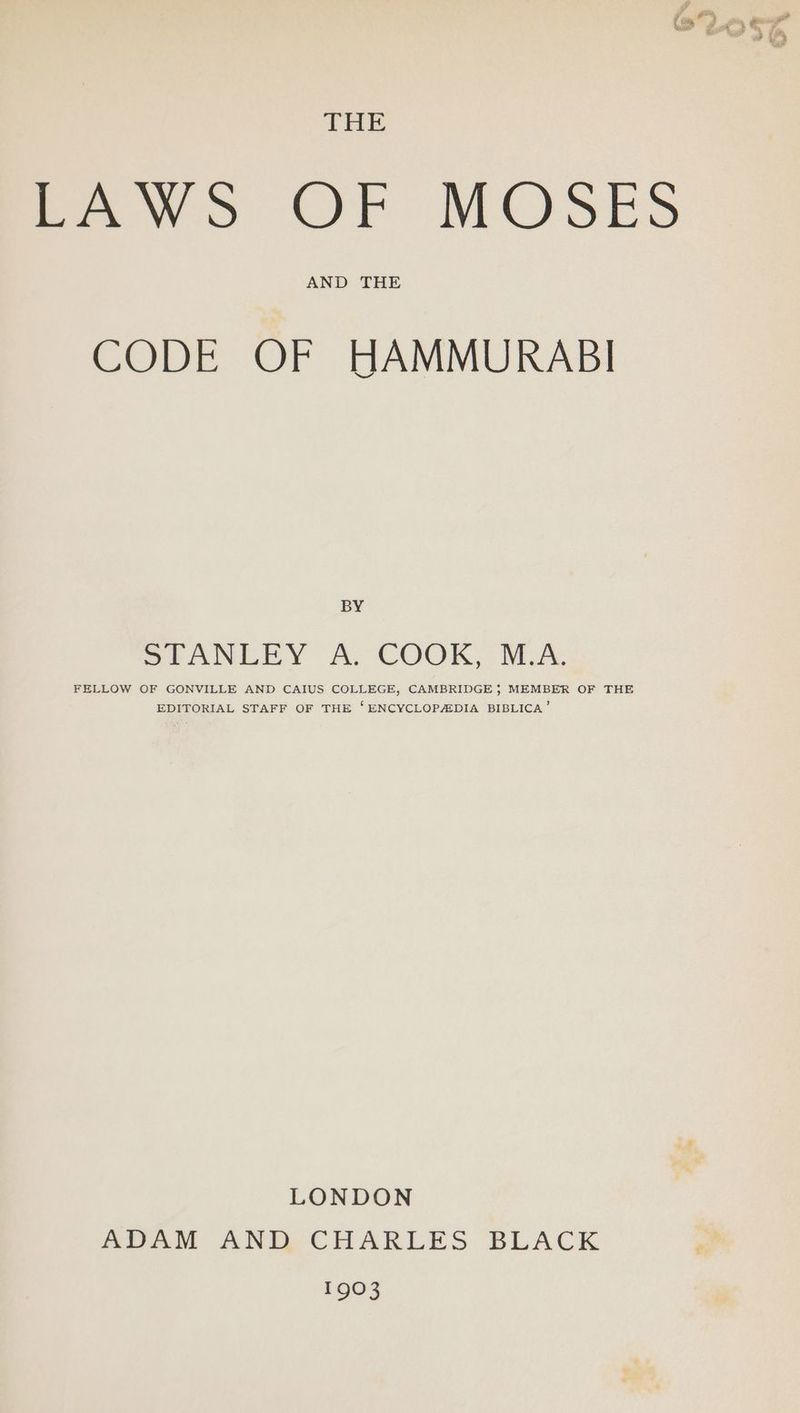 THE LAWS OF MOSES AND THE CODE OF HAMMURABI BY SEANEEY A. COOK, SiA. FELLOW OF GONVILLE AND CAIUS COLLEGE, CAMBRIDGE}; MEMBER OF THE EDITORIAL STAFF OF THE ‘ENCYCLOPAIDIA BIBLICA’ LONDON ADAM ANID CHARLES BLACK FOOS