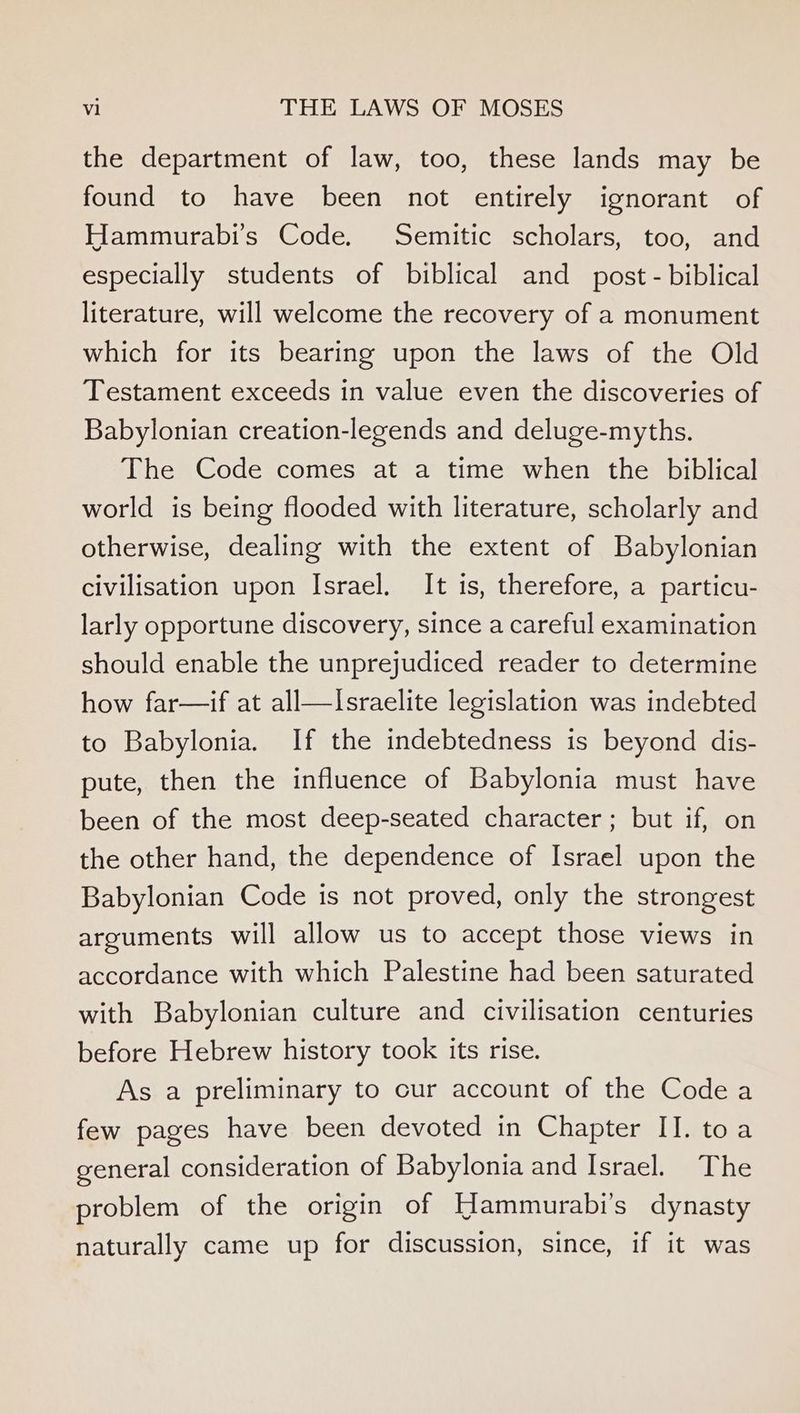 the department of law, too, these lands may be found to have been not entirely ignorant of Hammurabi’s Code. Semitic scholars, too, and especially students of biblical and_ post - biblical literature, will welcome the recovery of a monument which for its bearing upon the laws of the Old Testament exceeds in value even the discoveries of Babylonian creation-legends and deluge-myths. The Code comes at a time when the biblical world is being flooded with literature, scholarly and otherwise, dealing with the extent of Babylonian civilisation upon Israel. It is, therefore, a particu- larly opportune discovery, since a careful examination should enable the unprejudiced reader to determine how far—if at all—Israelite legislation was indebted to Babylonia. If the indebtedness is beyond dis- pute, then the influence of Babylonia must have been of the most deep-seated character; but if, on the other hand, the dependence of Israel upon the Babylonian Code is not proved, only the strongest arguments will allow us to accept those views in accordance with which Palestine had been saturated with Babylonian culture and civilisation centuries before Hebrew history took its rise. As a preliminary to cur account of the Code a few pages have been devoted in Chapter II. toa general consideration of Babylonia and Israel. The problem of the origin of Hammurabi’s dynasty naturally came up for discussion, since, if it was