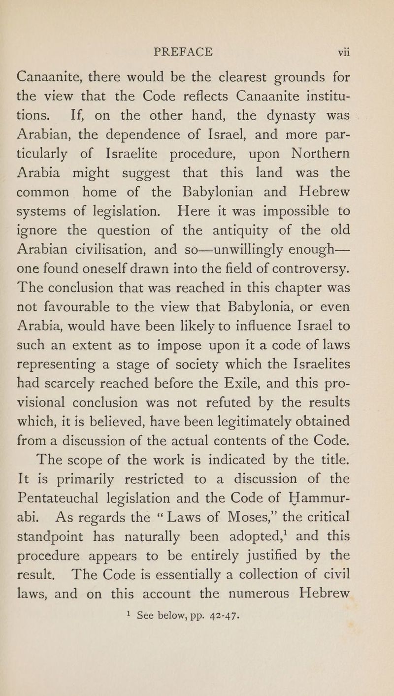 Canaanite, there would be the clearest grounds for the view that the Code reflects Canaanite institu- tions. If, on the other hand, the dynasty was. Arabian, the dependence of Israel, and more par- ticularly of Israelite procedure, upon Northern Arabia might suggest that this land was the common home of the Babylonian and Hebrew systems of legislation. Here it was impossible to ignore the question of the antiquity of the old Arabian civilisation, and so—unwillingly enough— one found oneself drawn into the field of controversy. The conclusion that was reached in this chapter was not favourable to the view that Babylonia, or even Arabia, would have been likely to influence Israel to such an extent as to impose upon it a code of laws representing a stage of society which the Israelites had scarcely reached before the Exile, and this pro- visional conclusion was not refuted by the results which, it is believed, have been legitimately obtained from a discussion of the actual contents of the Code. The scope of the work is indicated by the title. It is primarily restricted to a discussion of the Pentateuchal legislation and the Code of Hammur- abi. As regards the “Laws of Moses,” the critical standpoint has naturally been adopted,’ and this procedure appears to be entirely justified by the result. The Code is essentially a collection of civil laws, and on this account the numerous Hebrew 1 See below, pp. 42-47.