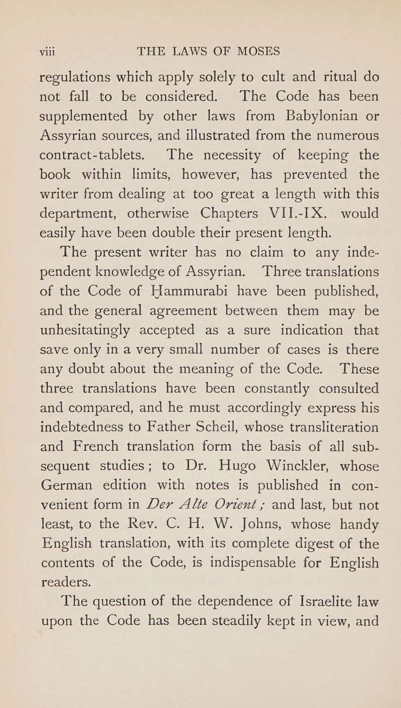 regulations which apply solely to cult and ritual do not fall to be considered. The Code has been supplemented by other laws from Babylonian or Assyrian sources, and illustrated from the numerous contract-tablets. The necessity of keeping the book within limits, however, has prevented the writer from dealing at too great a length with this department, otherwise Chapters VII.-IX. would easily have been double their present length. The present writer has no claim to any inde- pendent knowledge of Assyrian. Three translations of the Code of Hammurabi have been published, and the general agreement between them may be unhesitatingly accepted as a sure indication that save only in a very small number of cases is there any doubt about the meaning of the Code. These three translations have been constantly consulted and compared, and he must accordingly express his indebtedness to Father Scheil, whose transliteration and French translation form the basis of all sub- sequent studies; to Dr. Hugo Winckler, whose German edition with notes is published in con- venient form in Der Alte Orient ; and last, but not least, to the Rev. C. H. W. Johns, whose handy English translation, with its complete digest of the contents of the Code, is indispensable for English readers. The question of the dependence of Israelite law upon the Code has been steadily kept in view, and