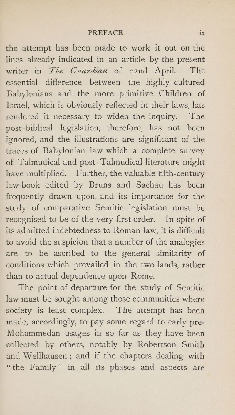 the attempt has been made to work it out on the lines already indicated in an article by the present writer in Zhe Guardian of 22nd April. The essential difference between the highly-cultured Babylonians and the more primitive Children of Israel, which is obviously reflected in their laws, has rendered it necessary to widen the inquiry. The post-biblical legislation, therefore, has not been ignored, and the illustrations are significant of the traces of Babylonian law which a complete survey of Talmudical and post-Talmudical literature might have multiplied. Further, the valuable fifth-century law-book edited by Bruns and Sachau has been frequently drawn upon, and its importance for the study of comparative Semitic legislation must be recognised to be of the very first order. In spite of its admitted indebtedness to Roman law, it is difficult to avoid the suspicion that a number of the analogies are to be ascribed to the general similarity of conditions which prevailed in the two lands, rather than to actual dependence upon Rome. The point of departure for the study of Semitic law must be sought among those communities where society is least complex. The attempt has been made, accordingly, to pay some regard to early pre- Mohammedan usages in so far as they have been collected by others, notably by Robertson Smith and Wellhausen ; and if the chapters dealing with “the Family” in all its phases and aspects are