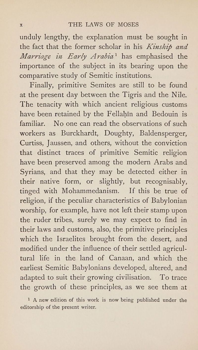 unduly lengthy, the explanation must be sought in the fact that the former scholar in his Azushzp and Marriage in Early Arabia* has emphasised the importance of the subject in its bearing upon the comparative study of Semitic institutions. Finally, primitive Semites are still to be found at the present day between the Tigris and the Nile. The tenacity with which ancient religious customs have been retained by the Fellahin and Bedouin is familiar. No one can read the observations of such workers as Burckhardt, Doughty, Baldensperger, Curtiss, Jaussen, and others, without the conviction that distinct traces of primitive Semitic religion have been preserved among the modern Arabs and Syrians, and that they may be detected either in their native form, or slightly, but recognisably, tinged with Mohammedanism. If this be true of religion, if the peculiar characteristics of Babylonian worship, for example, have not left their stamp upon the ruder tribes, surely we may expect to find in their laws and customs, also, the primitive principles which the Israelites brought from the desert, and modified under the influence of their settled agricul- tural life in the land of Canaan, and which the earliest Semitic Babylonians developed, altered, and adapted to suit their growing civilisation. To trace the growth of these principles, as we see them at 1 A new edition of this work is now being published under the editorship of the present writer.