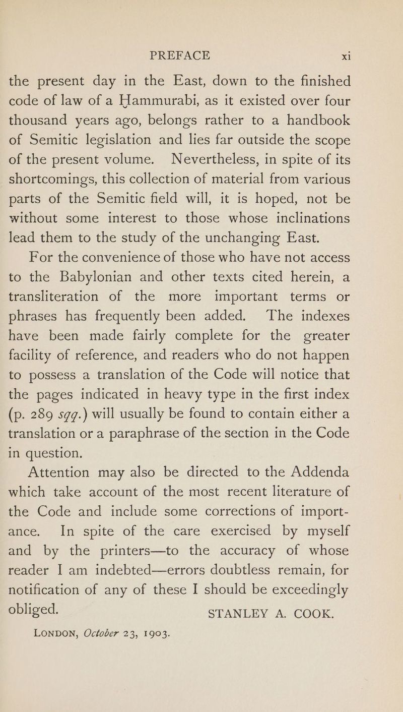 the present day in the East, down to the finished code of law of a Hammurabi, as it existed over four thousand years ago, belongs rather to a handbook of Semitic legislation and lies far outside the scope of the present volume. Nevertheless, in spite of its shortcomings, this collection of material from various parts of the Semitic field will, it is hoped, not be without some interest to those whose inclinations lead them to the study of the unchanging East. For the convenience of those who have not access to the Babylonian and other texts cited herein, a transliteration of the more important terms or phrases has frequently been added. The indexes have been made fairly complete for the greater facility of reference, and readers who do not happen to possess a translation of the Code will notice that the pages indicated in heavy type in the first index (p. 289 sgg.) will usually be found to contain either a translation or a paraphrase of the section in the Code in question. Attention may also be directed to the Addenda which take account of the most recent literature of the Code and include some corrections of import- ance. In spite of the care exercised by myself and by the printers—to the accuracy of whose reader I am indebted—errors doubtless remain, for notification of any of these I should be exceedingly obliged. STANLEY A. COOK. LONDON, October 23, 1903.