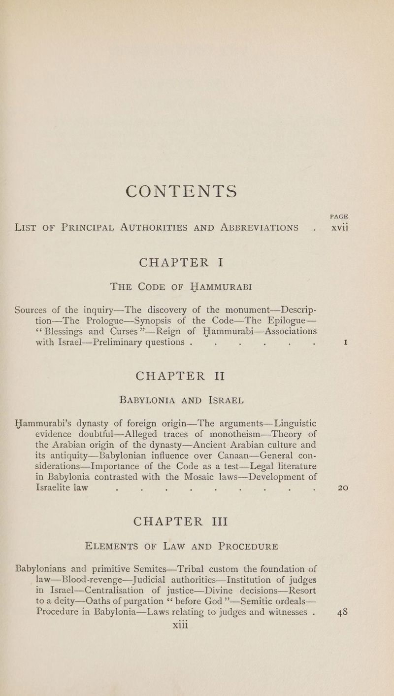 CONTENTS LIST OF PRINCIPAL AUTHORITIES AND ABBREVIATIONS CHAPTER “1 THE CODE OF HAMMURABI Sources of the inquiry—The discovery of the monument—Descrip- tion—The Prologue—Synopsis of the Code—The Epilogue— ‘* Blessings and Curses”—Reign of Hammurabi—Associations with Israel—Preliminary questions . CHAPTER II BABYLONIA AND ISRAEL Hammurabi’s dynasty of foreign origin—The arguments— Linguistic evidence doubtful—Alleged traces of monotheism—Theory of the Arabian origin of the dynasty—Ancient Arabian culture and its antiquity—Babylonian influence over Canaan—General con- siderations—Importance of the Code as a test—Legal literature in Babylonia contrasted with the Mosaic laws—Development of Israelite law CHAPTER III ELEMENTS OF LAW AND PROCEDURE Babylonians and primitive Semites—Tribal custom the foundation of _law—Blood-revenge—Judicial authorities—Institution of judges in Israel—Centralisation of justice—Divine decisions—Resort to a deity—Oaths of purgation ‘‘ before God ”’—Semitic ordeals— Procedure in Babylonia—Laws relating to judges and witnesses . X11 PAGE XVvil 20 48