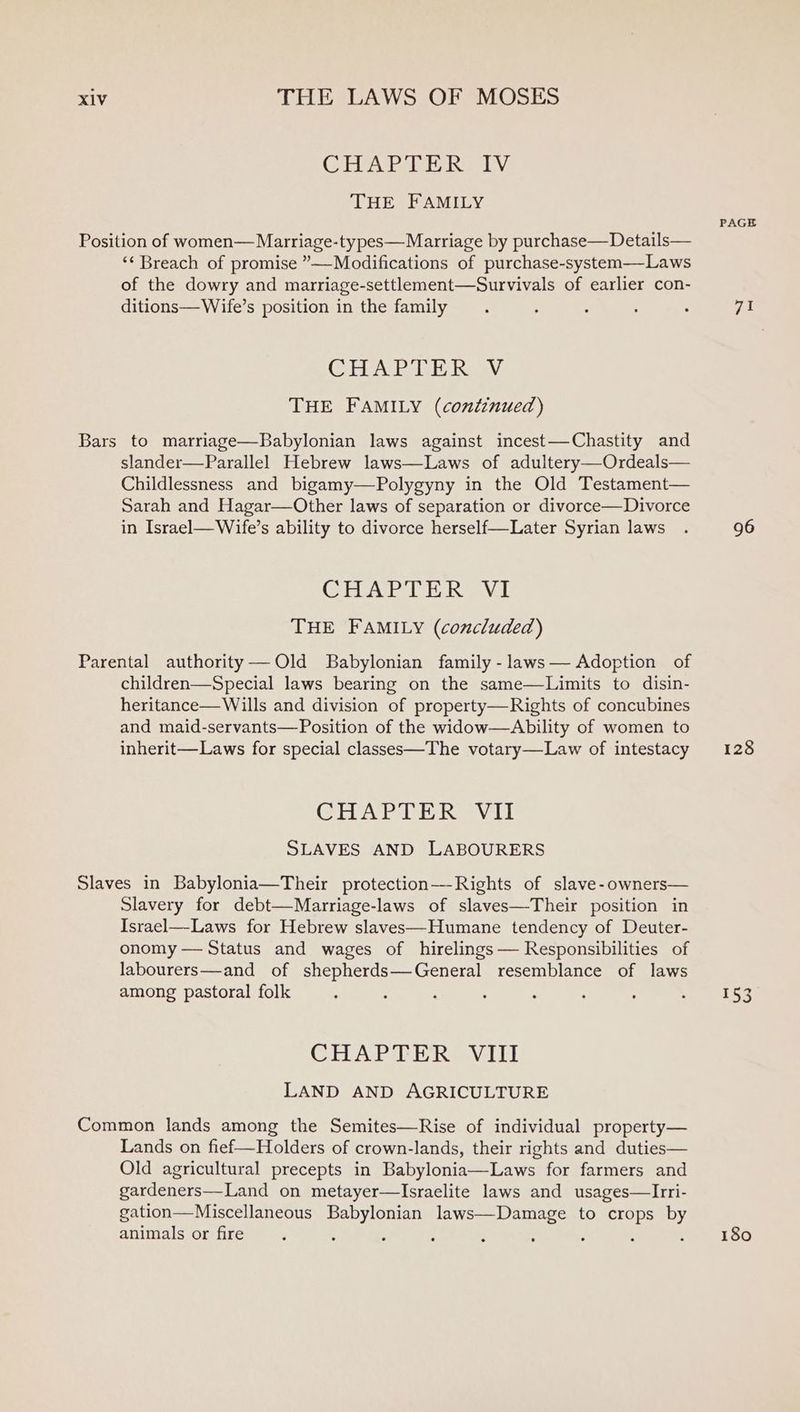 CEA i Ro Ly THE FAMILY Position of women— Marriage-ty pes—Marriage by purchase—Details— ‘¢ Breach of promise ”—-Modifications of purchase-system—Laws of the dowry and marriage-settlement—Survivals of earlier con- ditions—Wife’s position in the family CHA. PLE Ray THE FAMILY (continued) Bars to marriage—Babylonian laws against incest—Chastity and slander—Parallel Hebrew laws—Laws of adultery—Ordeals— Childlessness and bigamy—Polygyny in the Old Testament— Sarah and Hagar—Other laws of separation or divorce—Divorce in Israel—Wife’s ability to divorce herself—Later Syrian laws CHAPTER V1 THE FAMILY (concluded) Parental authority——Old Babylonian family -laws— Adoption of children—Special laws bearing on the same—Limits to disin- heritance— Wills and division of property—Rights of concubines and maid-servants—Position of the widow—Ability of women to inherit—Laws for special classes—The votary—Law of intestacy CHAPTER VII SLAVES AND LABOURERS Slaves in Babylonia—Their protection—-Rights of slave-owners— Slavery for debt—Marriage-laws of slaves—Their position in Israel—-Laws for Hebrew slaves—Humane tendency of Deuter- onomy — Status and wages of hirelings— Responsibilities of labourers—and of shepherds—General resemblance of laws among pastoral folk CHAPTER VIII LAND AND AGRICULTURE Common lands among the Semites—Rise of individual property— Lands on fief—Holders of crown-lands, their rights and duties— Old agricultural precepts in Babylonia—Laws for farmers and gardeners—Land on metayer—Israelite laws and usages—Irri- gation—Miscellaneous Babylonian laws—Damage to crops by animals or fire ; : PAGE fh 96 128 153 180