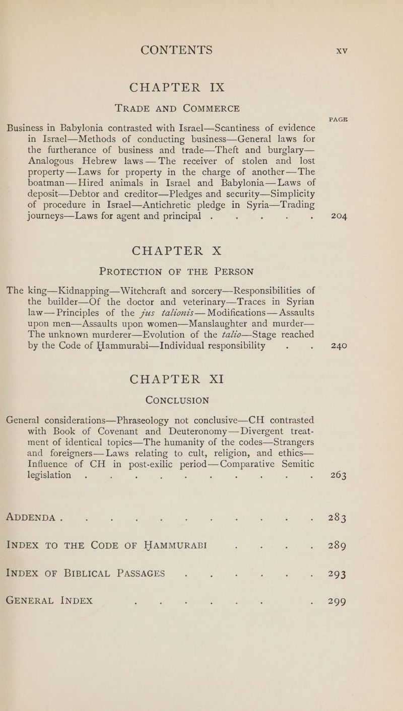 CHAPTER FX TRADE AND COMMERCE PAGE Business in Babylonia contrasted with Israel—Scantiness of evidence in Israel—Methods of conducting business—General laws for the furtherance of business and trade—Theft and burglary— Analogous Hebrew laws— The receiver of stolen and lost property— Laws for property in the charge of another—The boatman— Hired animals in Israel and Babylonia— Laws of deposit—Debtor and creditor—Pledges and security—Simplicity of procedure in Israel—Antichretic pledge in Syria—Trading journeys—Laws for agent and principal . P : ‘ 2+ 2204 CHAPTER xX PROTECTION OF THE PERSON The king—Kidnapping— Witchcraft and sorcery—Responsibilities of the builder—Of the doctor and veterinary—Traces in Syrian law— Principles of the jus talionts— Modifications— Assaults upon men—Assaults upon women—Manslaughter and murder— The unknown murderer—Evolution of the tadzo—Stage reached by the Code of Hammurabi—Individual responsibility ; «240 CHAPTER, Xi CONCLUSION General considerations—Phraseology not conclusive—CH contrasted with Book of Covenant and Deuteronomy— Divergent treat- ment of identical topics—The humanity of the codes—Strangers and foreigners— Laws relating to cult, religion, and ethics— Influence of CH in post-exilic period—Comparative Semitic legislation . . . ; : ; : : d = 263 ADDENDA . , j ; ‘ ; ; ‘ ‘ : a eee INDEX TO THE CODE OF HAMMURABI 3 : BSS INDEX OF BIBLICAL PASSAGES . ; ‘ : : + as GENERAL INDEX ; : i : : : . 299