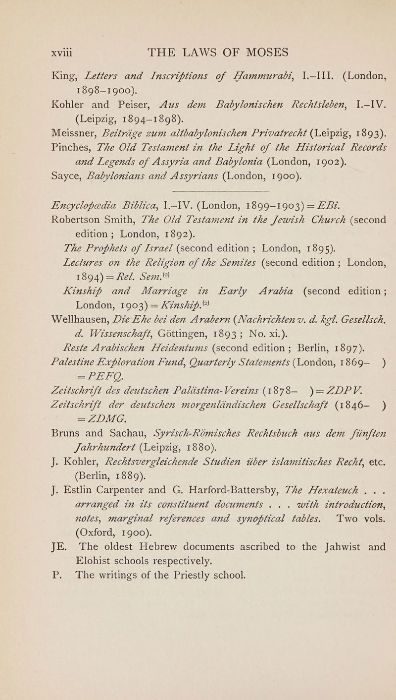 King, Letters and Inscriptions of Hammurabi, \.-111. (London, 1898-1900). Kohler and Peiser, Aus dem Babylonischen Rechtsleben, 1.-IV. (Leipzig, 1894-1898). Meissner, Beztrige zum altbabylonischen Privatrecht (Leipzig, 1893). Pinches, Zhe Old Testament in the Light of the Historical Records and Legends of Assyria and Babylonia (London, 1902). Sayce, Babylonians and Assyrians (London, 1900). Encyclopedia Biblica, 1.-1V. (London, 1899-1903) = EF Bz. Robertson Smith, Ze Old Testament in the Jewish Church (second edition ; London, 1892). The Prophets of Israel (second edition ; London, 1895). Lectures on the Religion of the Semites (second edition ; London, 1894) = Rel. Sem.” Kinship and Marriage in Early Arabia (second edition ; London, 1903) = Kinship.” Wellhausen, Die Eke bet den Arabern (Nachrichten v. d. kel. Gesellsch. ad. Wissenschaft, Gottingen, 1893; No. xi.). keeste Arabischen ffeidentums (second edition; Berlin, 1897). Palestine Exploration Fund, Quarterly Statements (London, 1869-—_ ) = PEO. Zettschrift des deutschen Palastina-Vereins (1878— )=ZDPV. Zettschrift der deutschen morgentlindischen Geselischaft (1846- ) a ONG, Bruns and Sachau, Syrésch-Romisches Rechtsbuch aus dem fiinften Jahrhundert (Leipzig, 1880). J. Kohler, Rechtsvergleichende Studien tiber islamitisches Recht, etc. (Berlin, 1389). J. Estlin Carpenter and G. Harford-Battersby, 7e Hexateuch .. . arranged in tts constituent documents ... with introduction, notes, marginal references and synoptical tables. Two vols. (Oxford, 1900). JE. The oldest Hebrew documents ascribed to the Jahwist and Elohist schools respectively. P. The writings of the Priestly school.