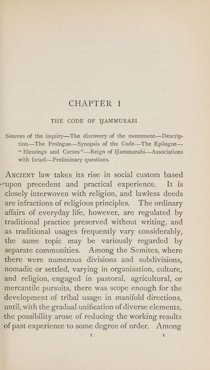 CHATTER: | THE CODE OF HAMMURABI Sources of the inquiry—The discovery of the monument—Descrip- tion—The Prologue—Synopsis of the Code—The Epilogue— “Blessings and Curses”—Reign of Hammurabi—Associations with Israel—Preliminary questions. ANCIENT law takes its rise in social custom based upon precedent and practical experience. It is closely interwoven with religion, and lawless deeds are infractions of religious principles. The ordinary affairs of everyday life, however, are regulated by traditional practice preserved without writing, and as traditional usages frequently vary considerably, the same topic may be variously regarded by separate communities. Among the Semites, where there were numerous divisions and _ subdivisions, nomadic or settled, varying in organisation, culture, and religion, engaged in pastoral, agricultural, or mercantile pursuits, there was scope enough for the development of tribal usage in manifold directions, until, with the gradual unification of diverse elements, the possibility arose of reducing the working results of past experience to some degree of order. Among