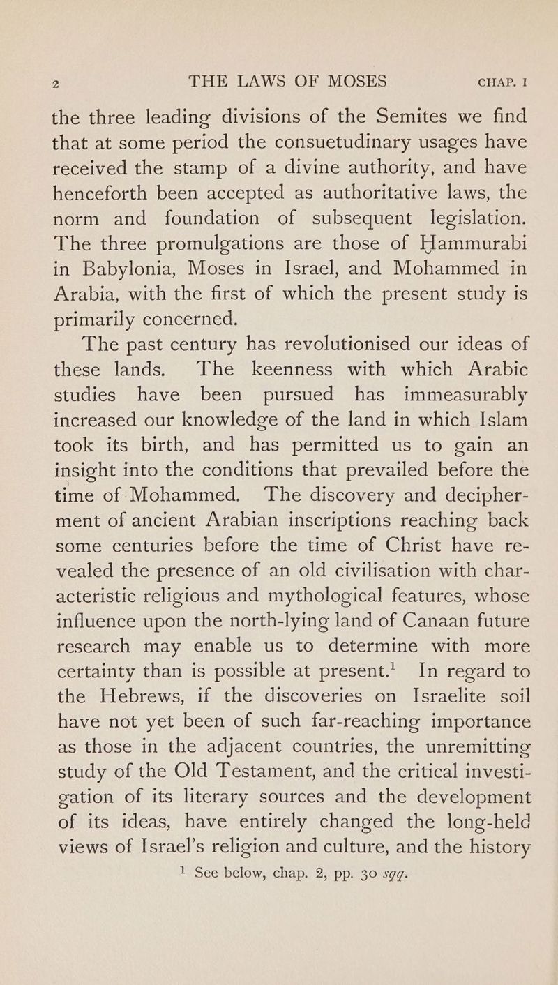 the three leading divisions of the Semites we find that at some period the consuetudinary usages have received the stamp of a divine authority, and have henceforth been accepted as authoritative laws, the norm and foundation of subsequent legislation. The three promulgations are those of Hammurabi in Babylonia, Moses in Israel, and Mohammed in Arabia, with the first of which the present study is primarily concerned. The past century has revolutionised our ideas of these lands. The keenness with which Arabic studies have been pursued has immeasurably increased our knowledge of the land in which Islam took its birth, and has permitted us to gain an insight into the conditions that prevailed before the time of Mohammed. The discovery and decipher- ment of ancient Arabian inscriptions reaching back some centuries before the time of Christ have re- vealed the presence of an old civilisation with char- acteristic religious and mythological features, whose influence upon the north-lying land of Canaan future research may enable us to determine with more certainty than is possible at present.’ In regard to the Hebrews, if the discoveries on Israelite soil have not yet been of such far-reaching importance as those in the adjacent countries, the unremitting study of the Old Testament, and the critical investi- gation of its literary sources and the development of its ideas, have entirely changed the long-held views of Israel’s religion and culture, and the history 1 See below, chap. 2, pp. 30 sgq.