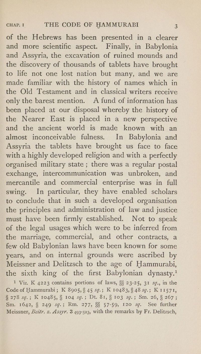 of the Hebrews has been presented in a clearer and more scientific aspect. Finally, in Babylonia and Assyria, the excavation of ruined mounds and the discovery of thousands of tablets have brought to life not one lost nation but many, and we are made familiar with the history of names which in the Old Testament and in classical writers receive only the barest mention. A fund of information has been placed at our disposal whereby the history of the Nearer East is placed in a new perspective and the ancient world is made known with an almost inconceivable fulness. In Babylonia and Assyria the tablets have brought us face to face with a highly developed religion and with a perfectly organised military state ; there was a regular postal exchange, intercommunication was unbroken, and mercantile and commercial enterprise was in full swing. In particular, they have enabled scholars to conclude that in such a developed organisation the principles and administration of law and justice must have been firmly established. Not to speak of the legal usages which were to be inferred from the marriage, commercial, and other contracts, a few old Babylonian laws have been known for some years, and on internal grounds were ascribed by Meissner and Delitzsch to the age of Hammurabi, the sixth king of the first Babylonian dynasty.’ 1 Viz. K 4223 contains portions of laws, S§ 23-25, 31 sg., in the Code of Hammurabi; K 8905,§ 45 sg.; K 10483,§ 48 sg.; K 11571, 275 597.; K 0485, § 104 sg. 3 “Dt. 81, '§ 103 sg; Sux, 26, § 267; Bin. 1642, § 249°sg.; Rm. 277, S§ 57-59, 120 sg. Seé further