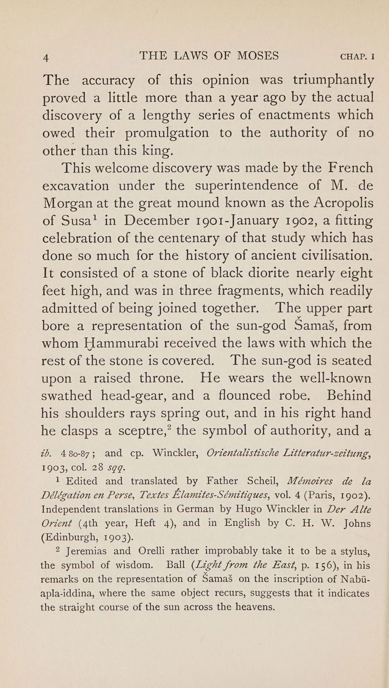 The accuracy of this opinion was triumphantly proved a little more than a year ago by the actual discovery of a lengthy series of enactments which owed their promulgation to the authority of no other than this king. This welcome discovery was made by the French excavation under the superintendence of M. de Morgan at the great mound known as the Acropolis of Susa’ in December 1901-January 1902, a fitting celebration of the centenary of that study which has done so much for the history of ancient civilisation. It consisted of a stone of black diorite nearly eight feet high, and was in three fragments, which readily admitted of being joined together. The upper part bore a representation of the sun-god Samai, from whom Hammurabi received the laws with which the rest of the stone is covered. The sun-god is seated upon a raised throne. He wears the well-known swathed head-gear, and a flounced robe. Behind his shoulders rays spring out, and in his right hand he clasps a sceptre,” the symbol of authority, and a zh. 480-87; and cp. Winckler, Ordentalistische Litteratur-zeitung, 1903, col. 28 sgq. 1 Edited and translated by Father Scheil, Mémotres de la Délégation en Perse, Textes Elamites-Sémitiques, vol. 4 (Paris, 1902). Independent translations in German by Hugo Winckler in Der Alte Orient (4th year, Heft 4), and in English by C. H. W. Johns (Edinburgh, 1903). 2 Jeremias and Orelli rather improbably take it to be a stylus, the symbol of wisdom. Ball (Light from the East, p. 156), in his remarks on the representation of Samas on the inscription of Nabi- apla-iddina, where the same object recurs, suggests that it indicates the straight course of the sun across the heavens.