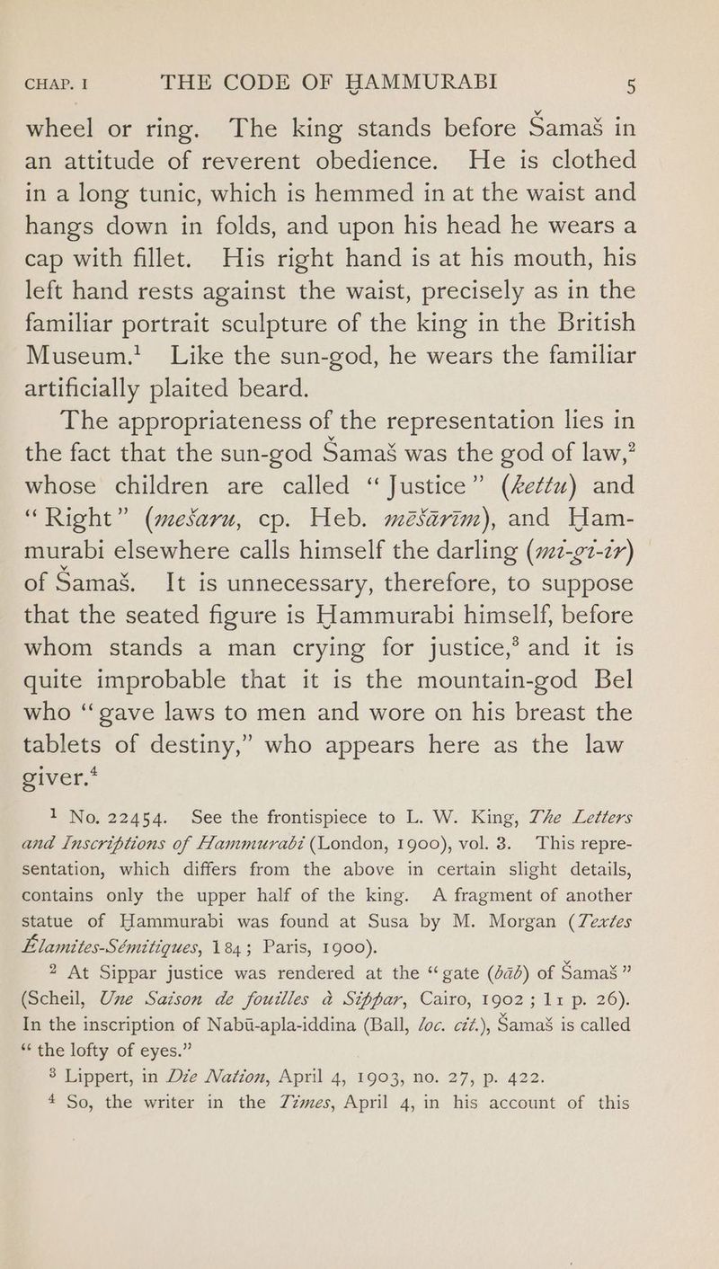wheel or ring. The king stands before Samas in an attitude of reverent obedience. He is clothed in a long tunic, which is hemmed in at the waist and hangs down in folds, and upon his head he wears a cap with fillet. His right hand is at his mouth, his left hand rests against the waist, precisely as in the familiar portrait sculpture of the king in the British Museum.’ Like the sun-god, he wears the familiar artificially plaited beard. The appropriateness of the representation lies in the fact that the sun-god Samas was the god of law,” whose children are called “Justice” (Aettu) and “Right” (mesaru, cp. Heb. mésarim), and Yam- murabi elsewhere calls himself the darling (s2-¢7-2r) of Samas. It is unnecessary, therefore, to suppose that the seated figure is Hammurabi himself, before whom stands a man crying for justice,’ and it is quite improbable that it is the mountain-god Bel who ‘‘gave laws to men and wore on his breast the tablets of destiny,” who appears here as the law giver.’ 1 No. 22454. See the frontispiece to L. W. King, The Letters and Inscriptions of Hammurabi (London, 1900), vol. 3. This repre- sentation, which differs from the above in certain slight details, contains only the upper half of the king. A fragment of another statue of Hammurabi was found at Susa by M. Morgan (Zexées Elamites-Sémitiques, 184; Paris, 1900). 2 At Sippar justice was rendered at the “gate (da) of Samag ” (Scheil, Une Satson de fouilles a Sippar, Cairo, 1902; 11 p. 26). In the inscription of Nabi-apla-iddina (Ball, Zoc. cé¢.), Samas is called “‘ the lofty of eyes.” 3 Lippert, in Dze Nation, April 4, 1903, no. 27, p. 422. 4 So, the writer in the Zzmes, April 4, in his account of this