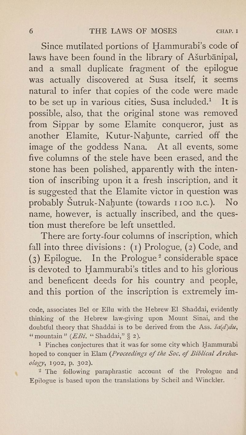 Since mutilated portions of Hammurabi’s code of laws have been found in the library of ASurbanipal, and a small duplicate fragment of the epilogue was actually discovered at Susa itself, it seems natural to infer that copies of the code were made to be set up in various cities, Susa included.* It is possible, also, that the original stone was removed from Sippar by some Elamite conqueror, just as another Elamite, Kutur-Nahunte, carried off the image of the goddess Nana. At all events, some five columns of the stele have been erased, and the stone has been polished, apparently with the inten- tion of inscribing upon it a fresh inscription, and it is suggested that the Elamite victor in question was probably Sutruk-Nahunte (towards 1100 B.c.). No name, however, is actually inscribed, and the ques- tion must therefore be left unsettled. There are forty-four columns of inscription, which fall into three divisions: (1) Prologue, (2) Code, and (3) Epilogue. In the Prologue’ considerable space is devoted to Hammurabi’s titles and to his glorious and beneficent deeds for his country and people, and this portion of the inscription is extremely im- code, associates Bel or Ellu with the Hebrew El Shaddai, evidently thinking of the Hebrew law-giving upon Mount Sinai, and the doubtful theory that Shaddai is to be derived from the Ass. sa(d)du, ‘mountain ” (2 Bz. ‘“ Shaddai,” § 2). 1 Pinches conjectures that it was for some city which Hammurabi hoped to conquer in Elam (Proceedings of the Soc, of Biblical Arche- ology, 1902, p. 302). 2 The following paraphrastic account of the Prologue and Epilogue is based upon the translations by Scheil and Winckler.