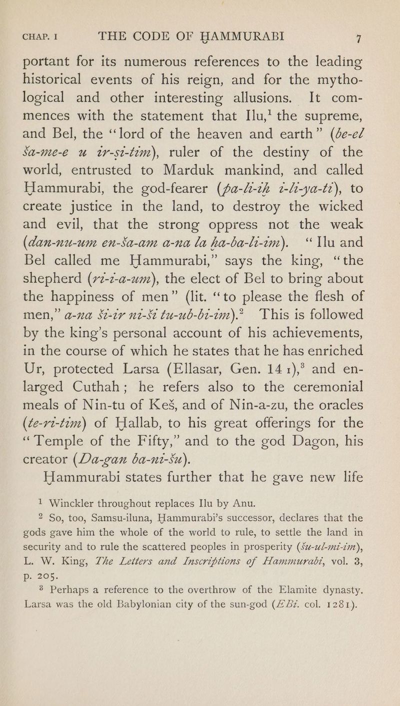 portant for its numerous references to the leading historical events of his reign, and for the mytho- logical and other interesting allusions. It com- mences with the statement that Ilu,’ the supreme, and Bel, the “lord of the heaven and earth” (de-e/ Sa-me-e u tr-st-tim), ruler of the destiny of the world, entrusted to Marduk mankind, and called Hammurabi, the god-fearer (fa-h-zh 2-h-ya-tz), to create justice in the land, to destroy the wicked and evil, that the strong oppress not the weak (dan-nu-um en-Sa-am a-na la ha-ba-li-im). “lu and Bel called me Hammurabi,” says the king, “the shepherd (72-z-a-um), the elect of Bel to bring about the happiness of men” (lit. ‘to please the flesh of men,” a-na St-tr n2-st tu-ub-b1-1m).” This is followed by the king’s personal account of his achievements, in the course of which he states that he has enriched Ur, protected Larsa (Ellasar, Gen. 141),° and en- larged Cuthah; he refers also to the ceremonial meals of Nin-tu of KeS, and of Nin-a-zu, the oracles (¢e-rvt-t2m) of Hallab, to his great offerings for the “Temple of the Fifty,” and to the god Dagon, his creator (Da-gan ba-nt-su). Hammurabi states further that he gave new life 1 Winckler throughout replaces Ilu by Anu. 2 So, too, Samsu-iluna, Hammurabi’s successor, declares that the gods gave him the whole of the world to rule, to settle the land in security and to rule the scattered peoples in prosperity (sz-zl-mi-cm), L. W. King, Zhe Letters and Inscriptions of Hammurabi, vol. 3, p. 205. 8 Perhaps a reference to the overthrow of the Elamite dynasty. Larsa was the old Babylonian city of the sun-god (#z. col. 1281).