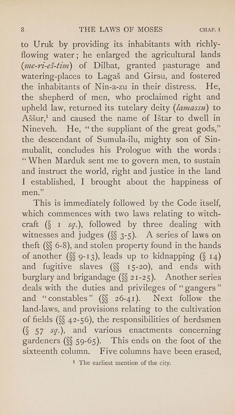 to Uruk by providing its inhabitants with richly- flowing water; he enlarged the agricultural lands (me-rt-es-tim) of Dilbat, granted pasturage and watering-places to LagaS and Girsu, and fostered the inhabitants of Nin-a-zu in their distress. He, the shepherd of men, who proclaimed right and upheld law, returned its tutelary deity (damassu) to Asgur,' and caused the name of [Star to dwell in Nineveh. He, ‘the suppliant of the great gods,” the descendant of Sumula-ilu, mighty son of Sin- mubalit, concludes his Prologue with the words: “When Marduk sent me to govern men, to sustain and instruct the world, right and justice in the land I established, I brought about the happiness of men.” This is immediately followed by the Code itself, which commences with two laws relating to witch- craft (§ 1 sg.), followed by three dealing with witnesses and judges (8§ 3-5). A series of laws on theft (§§ 6-8), and stolen property found in the hands of another (§§ 9-13), leads up to kidnapping (§ 14) and fugitive slaves (§§ 15-20), and ends with burglary and brigandage (8§ 21-25). Another series deals with the duties and privileges of “‘ gangers” and “constables” (§§ 26-41). Next follow the land-laws, and provisions relating to the cultivation of fields (§§ 42-56), the responsibilities of herdsmen (§ 57 sg.), and various enactments concerning gardeners (§§ 59-65). This ends on the foot of the sixteenth column. Five columns have been erased, 1 The earliest mention of the city.