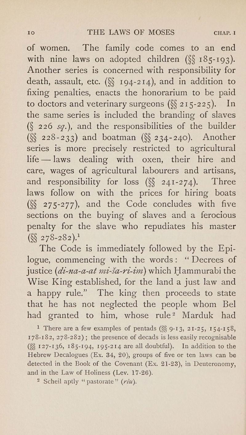 of women. The family code comes to an end with nine laws on adopted children (§§ 185-193). Another series is concerned with responsibility for death, assault, etc. (§§ 194-214), and in addition to fixing penalties, enacts the honorarium to be paid to doctors and veterinary surgeons (§§ 215-225). In the same series is included the branding of slaves (§ 226 sg.), and the responsibilities of the builder (S§_ 228-233) and boatman (§§ 234-240). Another series is more precisely restricted to agricultural life—laws dealing with oxen, their hire and care, wages of agricultural labourers and artisans, and responsibility for loss (§§ 241-274). Three laws follow on with the prices for hiring boats (S§ 275-277), and the Code concludes with five sections on the buying of slaves and a ferocious penalty for the slave who repudiates his master (§§ 278-282).’ The Code is immediately followed by the Epi- logue, commencing with the words: ‘“ Decrees of justice (at-na-a-at mit-Sa-rt-tm) which Hammurabi the Wise King established, for the land a just law and a happy rule.” The king then proceeds to state that he has not neglected the people whom Bel had granted to him, whose rule? Marduk had 1 There are a few examples of pentads (§§ 9-13, 21-25, 154-158, 178-182, 278-282); the presence of decads is less easily recognisable (S$ 127-136, 185-194, 195-214 are all doubtful). In addition to the Hebrew Decalogues (Ex. 34, 20), groups of five or ten laws can be detected in the Book of the Covenant (Ex. 21-23), in Deuteronomy, and in the Law of Holiness (Lev. 17-26). * Scheil aptly “ pastorate” (zu).