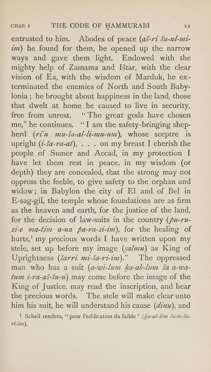 entrusted to him. Abodes of peace (as-rv¢ Su-ul-mt- tmz) he found for them, he opened up the narrow ways and gave them light. Endowed with the mighty help of Zamama and I[Star, with the clear vision of Ea, with the wisdom of Marduk, he ex- terminated the enemies of North and South Baby- lonia ; he brought about happiness in the land, those that dwelt at home he caused to live in security, free from unrest. ‘The great gods have chosen me, he continues. ‘I am the safety-bringing shep- herd (v2 mu-Sa-al-li-mu-um), whose sceptre is upright (z-sa-va-at), . . . on my breast I cherish the people of Sumer and Accad, in my protection I have let them rest in peace, in my wisdom (or depth) they are concealed, that the strong may not oppress the feeble, to give safety to the orphan and widow; in Babylon the city of El and of Bel in E-sag-gil, the temple whose foundations are as firm as the heaven and earth, for the justice of the land, for the decision of law-suits in the country (fu-ru- zt-e ma-tim a-na pa-ra-st-im), for the healing of hurts,, my precious words I have written upon my stele, set up before my image (sa/mu) as King of Uprightness (sarrz mz-sa-ri-im).” The oppressed man who has a suit (a-w-lum ha-ab-lum Sa a-wa- tum t-ra-as-Su-u) may come before the image of the King of Justice, may read the inscription, and hear the precious words. ‘The stele will make clear unto him his suit, he will understand his cause (azzx), and 1 Scheil renders, ‘ pour ledification du faible” (Za-ab-lim Su-te-Su- rt-it).