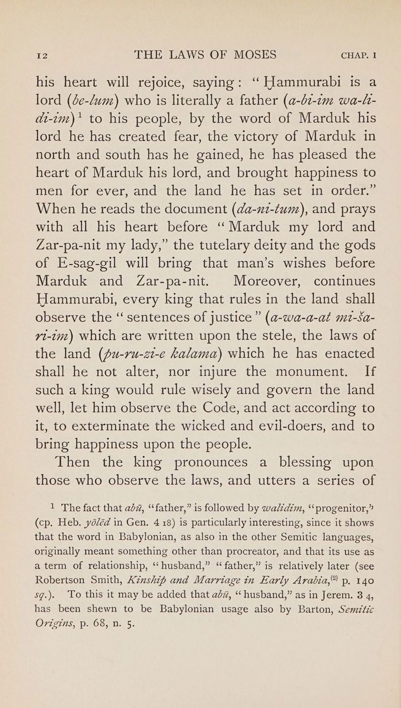 his heart will rejoice, saying: ‘Hammurabi is a lord (de-dum) who is literally a father (a-02-2m wa-h- di-im)* to his people, by the word of Marduk his lord he has created fear, the victory of Marduk in north and south has he gained, he has pleased the heart of Marduk his lord, and brought happiness to men for ever, and the land he has set in order.” When he reads the document (da-u2-tum), and prays with all his heart before ‘‘ Marduk my lord and Zar-pa-nit my lady,” the tutelary deity and the gods of E-sag-gil will bring that man’s wishes before Marduk and Zar-pa-nit. Moreover, continues Hammurabi, every king that rules in the land shall observe the “‘ sentences of justice” (a-wa-a-at mt-Sa- yt-im) which are written upon the stele, the laws of the land (Ju-ru-zt-e kalama) which he has enacted shall he not alter, nor injure the monument. If such a king would rule wisely and govern the land well, let him observe the Code, and act according to it, to exterminate the wicked and evil-doers, and to bring happiness upon the people. Then the king pronounces a blessing upon those who observe the laws, and utters a series of 1 The fact that abz, “father,” is followed by waldzm, “progenitor,” (cp. Heb. yo/éd in Gen. 4 18) is particularly interesting, since it shows that the word in Babylonian, as also in the other Semitic languages, originally meant something other than procreator, and that its use as a term of relationship, ‘ husband,” “father,” is relatively later (see Robertson Smith, A7zzshif and Marriage in Early Arabia,” p. 140 sg.) To this it may be added that adz#, “husband,” as in Jerem. 3 4, has been shewn to be Babylonian usage also by Barton, Sesmztzc Ovigins, p. 68, n. 5.