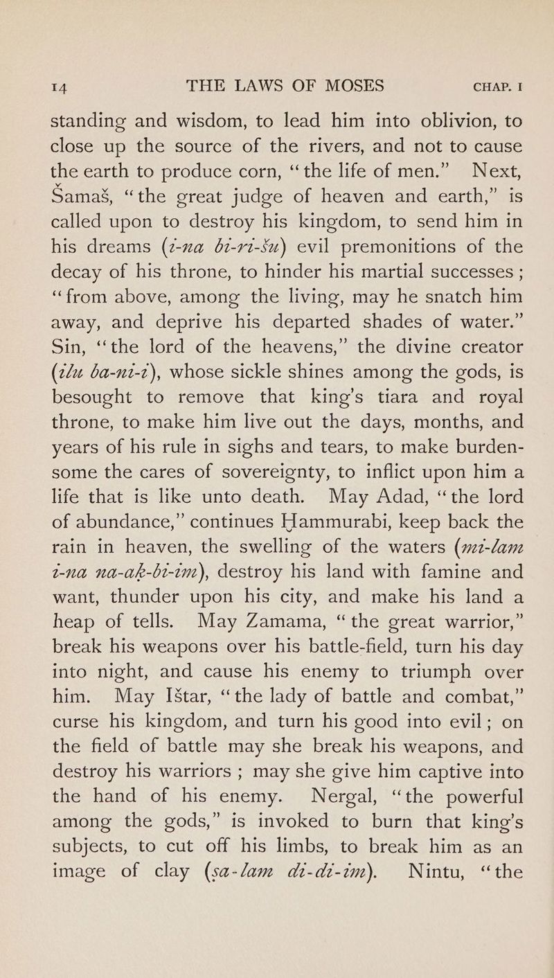 standing and wisdom, to lead him into oblivion, to close up the source of the rivers, and not to cause the earth to produce corn, ‘the life of men.” Next, Samax, “the great judge of heaven and earth,” is called upon to destroy his kingdom, to send him in his dreams (z-za 62-rt-su) evil premonitions of the decay of his throne, to hinder his martial successes ; “from above, among the living, may he snatch him away, and deprive his departed shades of water.” Sin, ‘‘the lord of the heavens,” the divine creator (z/u ba-nt-z), whose sickle shines among the gods, is besought to remove that king’s tiara and royal throne, to make him live out the days, months, and years of his rule in sighs and tears, to make burden- some the cares of sovereignty, to inflict upon him a life that is like unto death. May Adad, “the lord of abundance,” continues Hammurabi, keep back the rain in heaven, the swelling of the waters (72-dam t-na na-ak-bt-im), destroy his land with famine and want, thunder upon his city, and make his land a heap of tells. May Zamama, “the great warrior,” break his weapons over his battle-field, turn his day into night, and cause his enemy to triumph over him. May [Star, “the lady of battle and combat,” curse his kingdom, and turn his good into evil; on the field of battle may she break his weapons, and destroy his warriors ; may she give him captive into the hand of his enemy. Nergal, “the powerful among the gods,” is invoked to burn that king’s subjects, to cut off his limbs, to break him as an image of clay (sa-lam di-di-im). Nintu, “the
